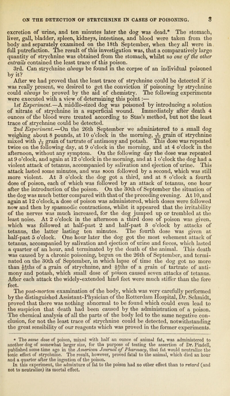 excretion of urine, and ten minutes later the dog was dead.* The stomach, liver, gall, bladder, spleen, kidneys, intestines, and blood were taken from the body and separately examined on the 18th September, when they all were in full putrefaction. The result of this investigation was, that a comparatively large quantity of strychnine was obtained from the stomach, whilst no one of the other entrails contained the least trace of this poison. 3rd. Can strychnine always be found in the corpse of an individual poisoned by it? After we had proved that the least trace of strychnine could be detected if it was really present, we desired to get the conviction if poisoning by strychnine could always be proved by the aid of chemistry. The following experiments were executed with a view of determining this point:— ls£ Experiment.—A middle-sized dog was poisoned by introducing a solution of nitrate of strychnine in a superficial wound. Immediately after death 4 ounces of the blood were treated according to Stas’s method, but not the least trace of strychnine could be detected. 2nd Experiment.—On the 26th September we administered to a small dog weighing about 8 pounds, at 10 o’clock in the morning, ^ grain of strychnine mixed with grain of tartrate of antimony and potash. This dose was repeated twice on the following day, at 9 o’clock in the morning, and at 4 o’clock in the afternoon, without any symptom. On the following day the dose was repeated at 9 o’clock, and again at 12 o’clock in the morning, and at 1 o’clock the dog had a violent attack of tetanus, accompanied by salivation and ejection of urine. This attack lasted some minutes, and was soon followed by a second, which was still more violent. At 3 o’clock the dog got a third, and at 8 o’clock a fourth dose of poison, each of which was followed by an attack of tetanus, one hour after the introduction of the poison. On the 30th of September the situation of the dog was much better compared with that of the preceding evening. At 10, and again at 12 o’clock, a dose of poison was administered, which doses were followed now and then by spasmodic contractions, whilst it appeared that the irritability of the nerves was much increased, for the dog jumped up or trembled at the least noise. At 2 o’clock in the afternoon a third dose of poison was given, which was followed at half-past 2 and half-past 3 o’clock by attacks of tetanus, the latter lasting ten minutes. The fourth dose was given at half-past 5 o’clock. One hour later the dog got the most vehement attack of tetanus, accompanied by salivation and ejection of urine and foeces, which lasted a quarter of an hour, and terminated by the death of the animal. This death was caused by a chronic poisoning, begun on the 26th of September, and termi- nated on the 30th of September, in which lapse of time the dog got no more than 3-§ths of a grain of strychnine, and fgths of a grain of tartrate of anti- mony and potash, which small dose of poison caused seven attacks of tetanus. After each attack the widely-extended hind feet were much stitfer than the fore feet. The post-mortem examination of the body, which was very carefully performed by the distinguished Assistant-Physician of the Rotterdam Hospital, Dr. Schmidt, proved that there was nothing abnormal to be found which could even lead to the suspicion that death had been caused by the administration of a poison. The chemical analysis of all the parts of the body led to the same negative con- clusion, for not the least trace of strychnine could be detected, notwithstanding the great sensibility of our reagents which was proved in the former experiments. * The same dose of poison, mixed with half an ounce of animal fat, was administered to another dog of somewhat larger size, for tho purpose of testing the assertion of Df. Pindell, published some time ago in the American Journal of Pharmacy, that fat would neutralize the tonic effect of strychnine. The result, however, proved fatal to the animal, which died an hour and a quarter after the ingestion of the poison. In this experiment, the admixture of fat to the poison had no other effect than to retard (and not to neutralize) its mortal effect.