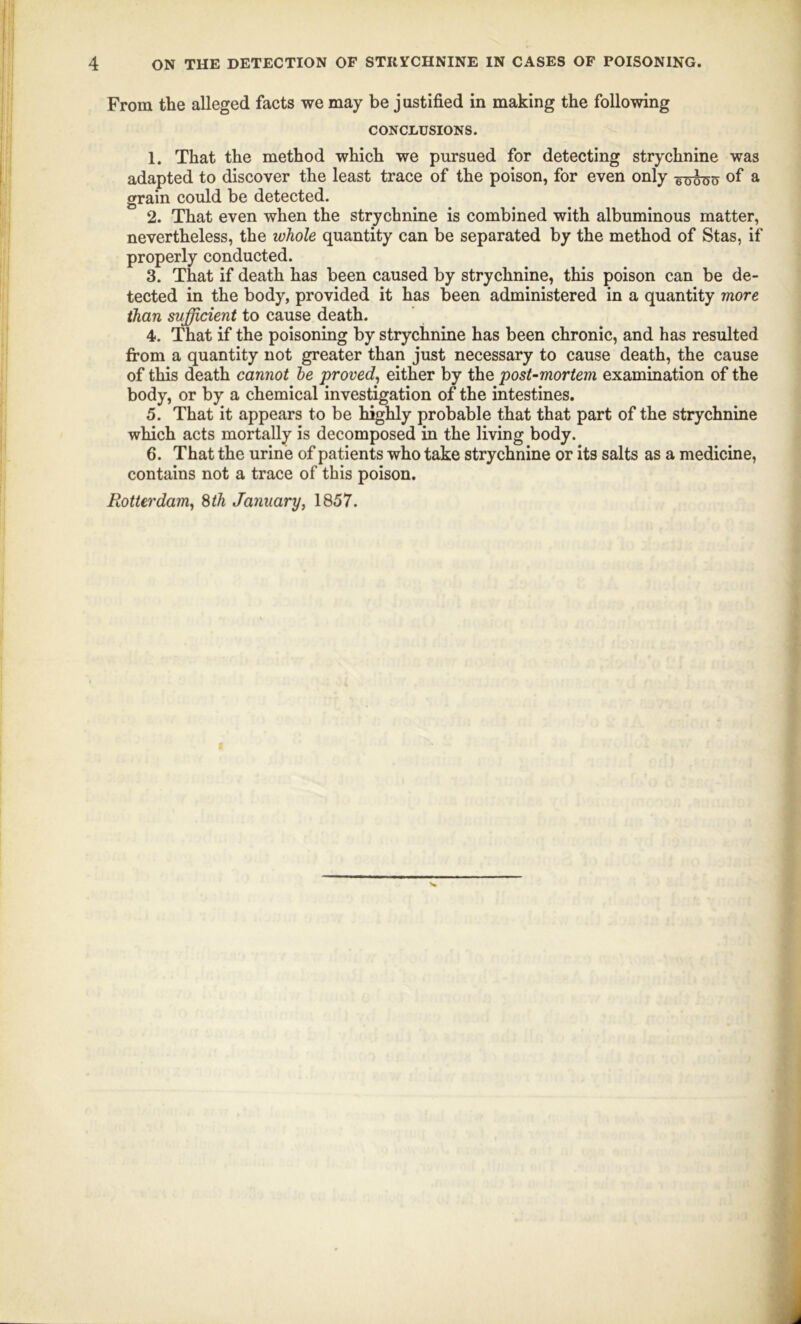 From the alleged facts we may be j ustified in making the following CONCLUSIONS. 1. That the method which we pursued for detecting strychnine was adapted to discover the least trace of the poison, for even only -g^o of a grain could be detected. 2. That even when the strychnine is combined with albuminous matter, nevertheless, the whole quantity can be separated by the method of Stas, if properly conducted. 3. That if death has been caused by strychnine, this poison can be de- tected in the body, provided it has been administered in a quantity more than sufficient to cause death. 4. That if the poisoning by strychnine has been chronic, and has resulted from a quantity not greater than just necessary to cause death, the cause of this death cannot he proved, either by the post-mortem examination of the body, or by a chemical investigation of the intestines. 5. That it appears to be highly probable that that part of the strychnine which acts mortally is decomposed in the living body. 6. That the urine of patients who take strychnine or its salts as a medicine, contains not a trace of this poison. Rotterdam, 8th January, 1857.