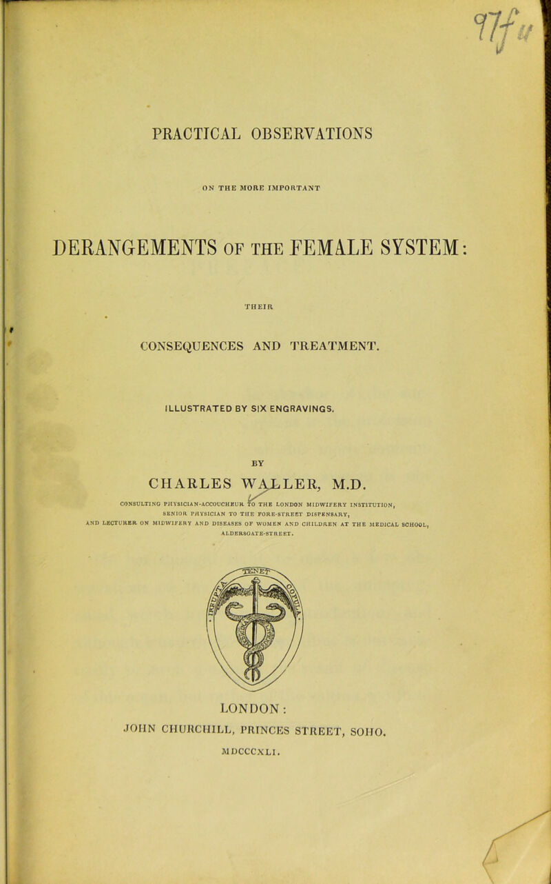 PRACTICAL OBSERVATIONS ON THE MORE IMPORTANT DERANGEMENTS of the FEMALE SYSTEM: THEIR CONSEQUENCES AND I’REATMENT. ILLUSTRATED BY SIX ENGRAVINGS. BY CHARLES W^LER, M.D. CONSULTING PIIYSICIAN-ACCOUCHEUH. W THE LONDON MIDWIFERY INSTITUTION, SENIOR r/iysiCIAN TO THE FORE-STREET DISPENSARY, AND LECTURER ON MIDWIFERY AND DISEASES OF WOMEN AND CHILDREN AT THE MEDICAL SCHOOL, ALDERSGATE-STREET. LONDON: JOHN CHURCHILL, PRINCES STREET, SOHO. MDCCCXLI. / ,