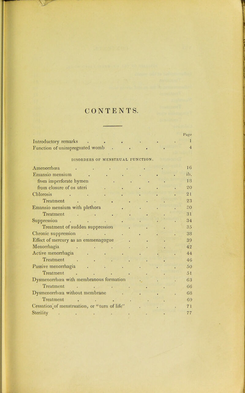 CONTENTS. Page Introductory remarks ... . . . 1 Function of unimpregnated womb .... 4 DISORDEUS OF MENSTRUAL FUNCTION. Amenorrhoea . . . . . • 16 Emansio mensium . . . ... il). from imperforate hymen . . . . 18 from closure of os uteri .... .20 Chlorosis . . . . . . .21 Treatment . . . . • . 23 Emansio mensium with plethora . . . .30 Treatment . . . . . . 31 Suppression . . . . . . . 34 Treatment of sudden suppression ... 35 Chronic suppression ...... 38 Effect of mercury as an emmenagogue ... 39 Menorrhagia ...... 42 Active menorrhagia ...... 44 Treatment . . . . . . 40 Passive menorrhagia ...... 50 Treatment . . . . . . 51 Dysmenorrhcea with membranous formation . .63 Treatment ...... 66 Dysmenorrhcea without membrane . . . .68 Treatment ...... 69 Cessation^of menstruation, or “turn of life” . . .71 Sterility ....... 77