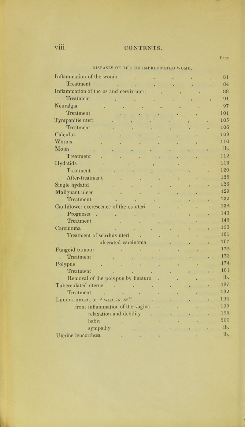 DISEASES OF THE U N 1 M PREG N ATED WOM U. Inflammation of the womb .... I'ngo 81 Treatment • , 84 Inflammation of the os and cervix uteri 88 Treatment • 91 Neuralgia .... • . 97 Treatment • 101 Tympanitis uteri . 105 Treatment , 106 Calculus .... , 109 Worms .... 110 Moles .... , ib. Treatment .... , 112 Hydatids 113 Treatment 120 After-treatment 125 Single hydatid • 126 Malignant ulcer 129 Treatment 132 Cauliflower excrescence of the os uteri 138 Prognosis .... 143 Treatment 145 Carcinoma 153 Treatment of scirrhus uteri 161 ulcerated carcinoma 167 Fungoid tumour 172 Treatment 173 Polypus .... 174 Treatment 181 Removal of the polypus by ligature ib. Tuberculated uterus 187 Treatment .... 192 Leucoruhcea, or “weakness” 194 from inflammation of the vagina 195 relaxation and debility 196 habit 200 sympathy lb. Uterine leucorrhiEa ib.