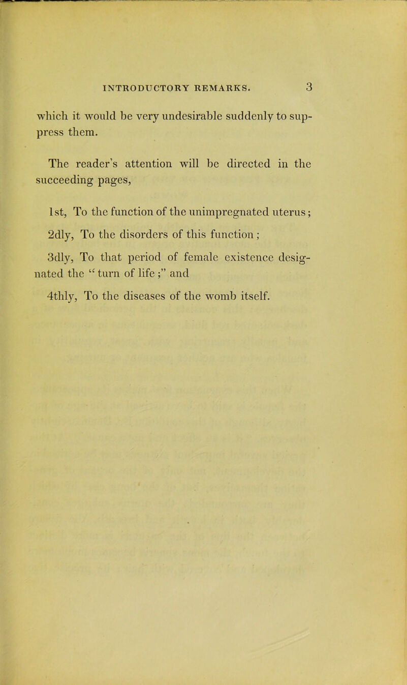 which it would be very undesirable suddenly to sup- press them. The reader’s attention will be directed in the succeeding pages, 1 st, To the function of the unimpregnated uterus; 2dly, To the disorders of this function; 3dly, To that period of female existence desig- nated the “ turn of life and 4thly, To the diseases of the womb itself.