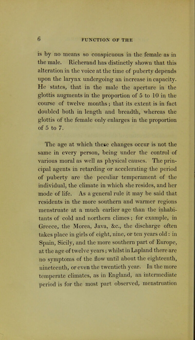 is by no means so conspicuous in the female as in the male. Richerand has distinctly shown that this alteration in the voice at the time of puberty depends upon the larynx undergoing an increase in capacity. He states, that in the male the aperture in the glottis augments in the proportion of 5 to 10 in the course of twelve months; that its extent is in fact doubled both in length and breadth, whereas the glottis of the female only enlarges in the proportion of 5 to 7. The age at which these changes occur is not the same in every person, being under the control of various moral as well as physical causes. The prin- cipal agents in retarding or accelerating the period of puberty are the peculiar temperament of the individual, the climate in which she resides, and her mode of life. As a general rule it may be said that residents in the more southern and warmer regions menstruate at a much earlier age than the inhabi- tants of cold and northern climes; for example, in Greece, the Morea, Java, &c., the discharge often takes place in girls of eight, nine, or ten years old: in Spain, Sicily, and the more southern part of Europe, at the age of twelve years; whilst in Lapland there are no symptoms of the flow until about the eighteenth, nineteenth, or even the twentieth year. In the more temperate climates, as in England, an intermediate period is for the most part observed, menstruation