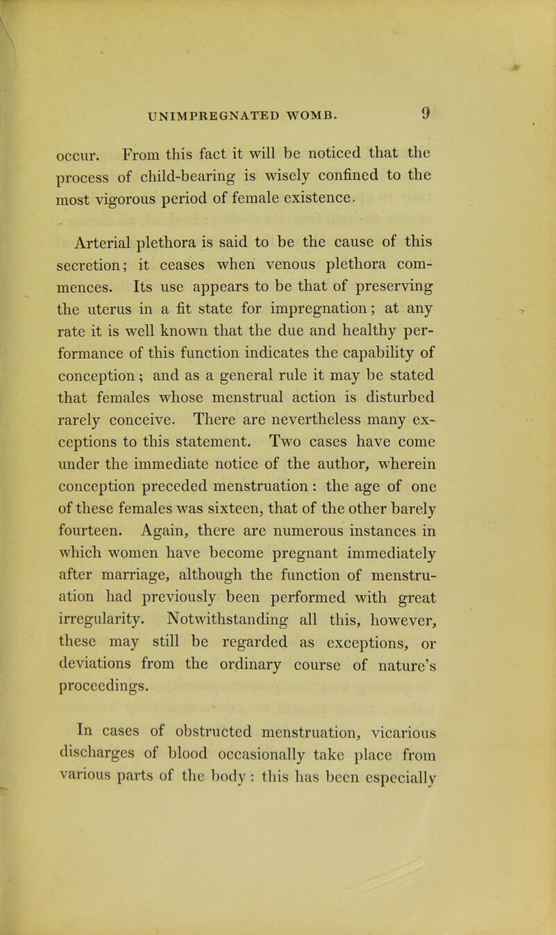 occur. From this fact it will be noticed that the process of child-bearing is wisely confined to the most vigorous period of female existence. Arterial plethora is said to be the cause of this secretion; it ceases when venous plethora com- mences. Its use appears to be that of preserving the uterus in a fit state for impregnation; at any rate it is well known that the due and healthy per- formance of this function indicates the capability of conception; and as a general rule it may be stated that females whose menstrual action is disturbed rarely conceive. There are nevertheless many ex- ceptions to this statement. Two cases have come under the immediate notice of the author, wherein conception preceded menstruation: the age of one of these females was sixteen, that of the other barely fourteen. Again, there are numerous instances in which women have become pregnant immediately after marriage, although the function of menstru- ation had previously been performed with great irregularity. Notwithstanding all this, however, these may still be regarded as exceptions, or deviations from the ordinary course of nature’s proceedings. In cases of obstructed menstruation, vicarious discharges of blood occasionally take place from various parts of the body: this has been especially
