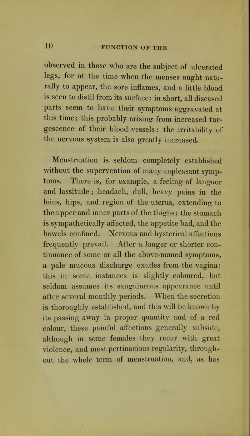 observed in those who are the subject of ulcerated legs, for at the time when the menses ought natu- rally to appear, the sore inflames, and a little blood is seen to distil from its surface: in short, all diseased parts seem to have their symptoms aggravated at this time; this probably arising from increased tur- gescence of their blood-vessels: the irritability of the nervous system is also greatly increased Menstruation is seldom completely established without the supervention of many unpleasant symp- toms. There is, for example, a feeling of languor and lassitude; headach, dull, heavy pains in the loins, hips, and region of the uterus, extending to the upper and inner parts of the thighs; the stomach is sympathetically affected, the appetite bad, and the bowels confined. Nervous and hysterical affections frequently prevail. After a longer or shorter con- tinuance of some or all the above-named symptoms, a pale mucous discharge exudes from the vagina: this in some instances is slightly coloured, but seldom assumes its sanguineous appearance until after several monthly periods. When the secretion is thoroughly established, and this will be known by its passing away in proper quantity and of a red colour, these painful affections generally subside, although in some females they recur with great violence, and most pertinacious regularity, through- out the whole term of menstruation, and, as has
