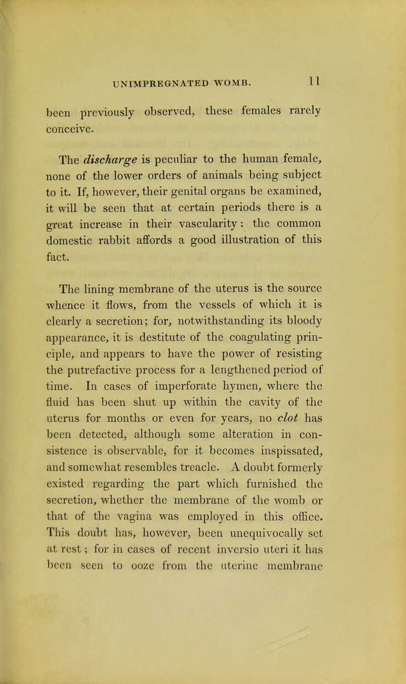been previously observed, these females rarely conceive. The discharge is peculiar to the human female, none of the lower orders of animals being subject to it. If, however, their genital organs be examined, it will be seen that at certain periods there is a great increase in their vascularity: the common domestic rabbit affords a good illustration of this fact. The lining membrane of the uterus is the source whence it flows, from the vessels of which it is clearly a secretion; for, notwithstanding its bloody appearance, it is destitute of the coagulating prin- ciple, and appears to have the power of resisting the putrefactive process for a lengthened period of time. In cases of imperforate hymen, where the fluid has been shut up within the cavity of the uterus for months or even for years, no clot has been detected, although some alteration in con- sistence is observable, for it becomes inspissated, and somewhat resembles treacle. A doubt formerly existed regarding the part which furnished the secretion, whether the membrane of the womb or that of the vagina was employed in this office. This doubt has, however, been unequivocally set at rest; for in cases of recent inversio uteri it has been seen to ooze from the uterine membrane