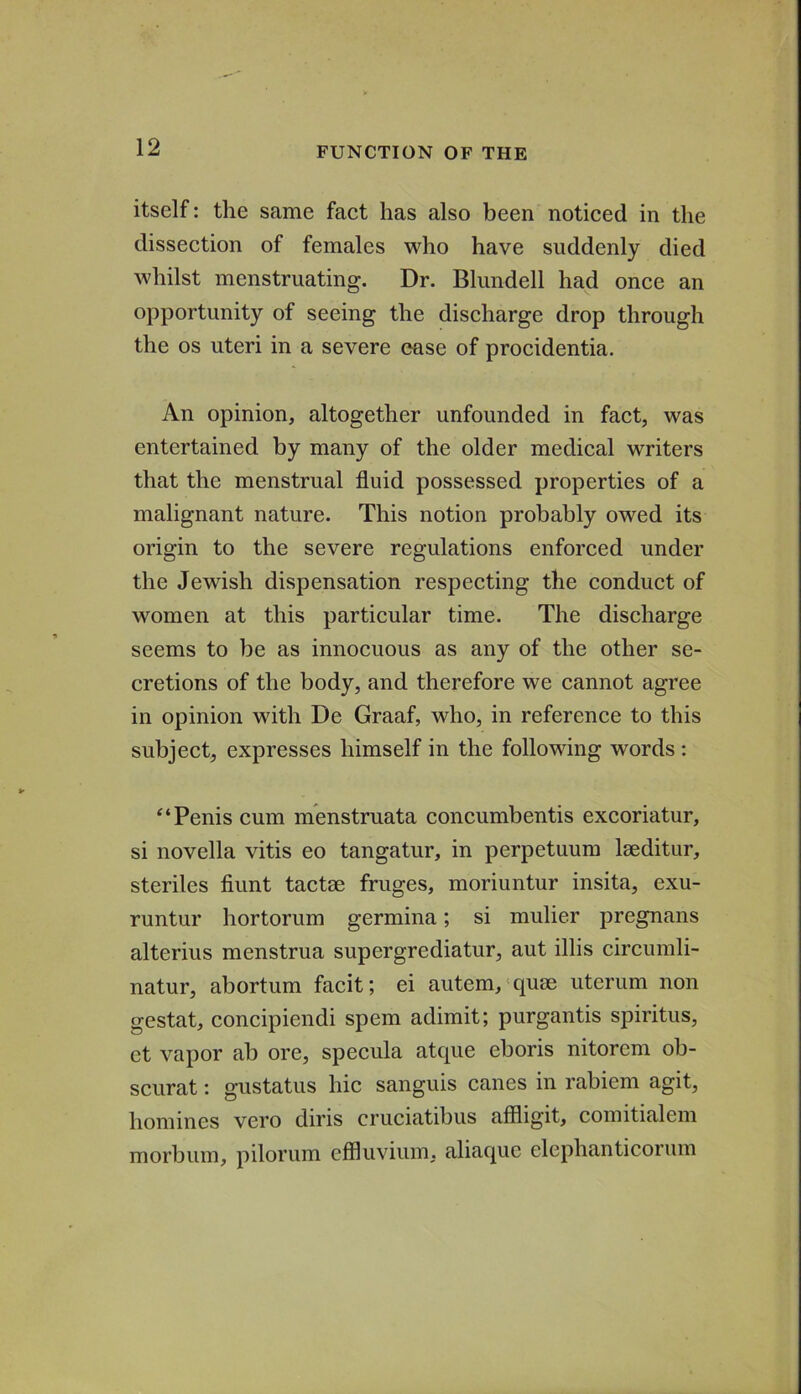 itself: the same faet has also been notieed in the dissection of females who have suddenly died whilst menstruating. Dr. Blundell had once an opportunity of seeing the discharge drop through the os uteri in a severe ease of procidentia. An opinion, altogether unfounded in fact, was entertained by many of the older medical writers that the menstrual fluid possessed properties of a malignant nature. This notion probably owed its origin to the severe regulations enforced under the Jewish dispensation respecting the conduct of women at this particular time. The discharge seems to be as innocuous as any of the other se- cretions of the body, and therefore we cannot agree in opinion with De Graaf, who, in reference to this subject, expresses himself in the following words : Penis cum menstruata concumbentis excoriatur, si novella vitis eo tangatur, in perpetuum Iseditur, steriles fiunt tactm fruges, moriuntur insita, exu- runtur hortorum germina; si mulier pregnans alterius menstrua supergrediatur, aut illis circumli- natur, abortum facit; ei autem,'quse uterum non gestat, concipiendi spem adimit; purgantis spiritus, ct vapor ab ore, specula atque eboris nitorcm ob- scurat: gustatus hie sanguis canes in rabiem agit, homines vero diris cruciatibus affligit, comitialem morbum, pilorum effluvium, aliaque elephanticoruin