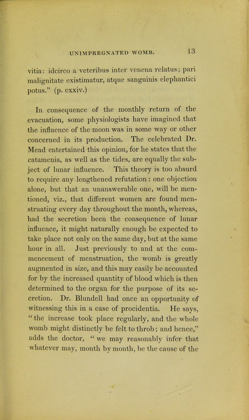 vititi: idcirco a veteribus inter venena relatus; pari malignitate existimatur, atque sanguinis elepliantici potus.” (p. cxxiv.) In consequence of the monthly return of the evacuation, some physiologists have imagined that the influence of the moon was in some way or other concerned in its production. The celebrated Dr. Mead entertained this opinion, for he states that the catamenia, as well as the tides, are equally the sub- ject of lunar influence. This theory is too absurd to require any lengthened refutation: one objection alone, but that an unanswerable one, will be men- tioned, viz., that different women are found men- struating every day throughout the month, whereas, had the secretion been the consequence of lunar influence, it might naturally enough be expected to take place not only on the same day, but at the same hour in all. Just previously to and at the com- mencement of menstruation, the womb is greatly augmented in size, and this may easily be accounted for by the increased quantity of blood which is then determined to the organ for the purpose of its se- cretion. Dr. Blundell had once an opportunity of witnessing this in a case of procidentia. He says, “ the increase took place regularly, and the whole womb might distinctly be felt to throb; and hence,” adds the doctor, “ we may reasonably infer that whatever may, month by month, be the cause of the