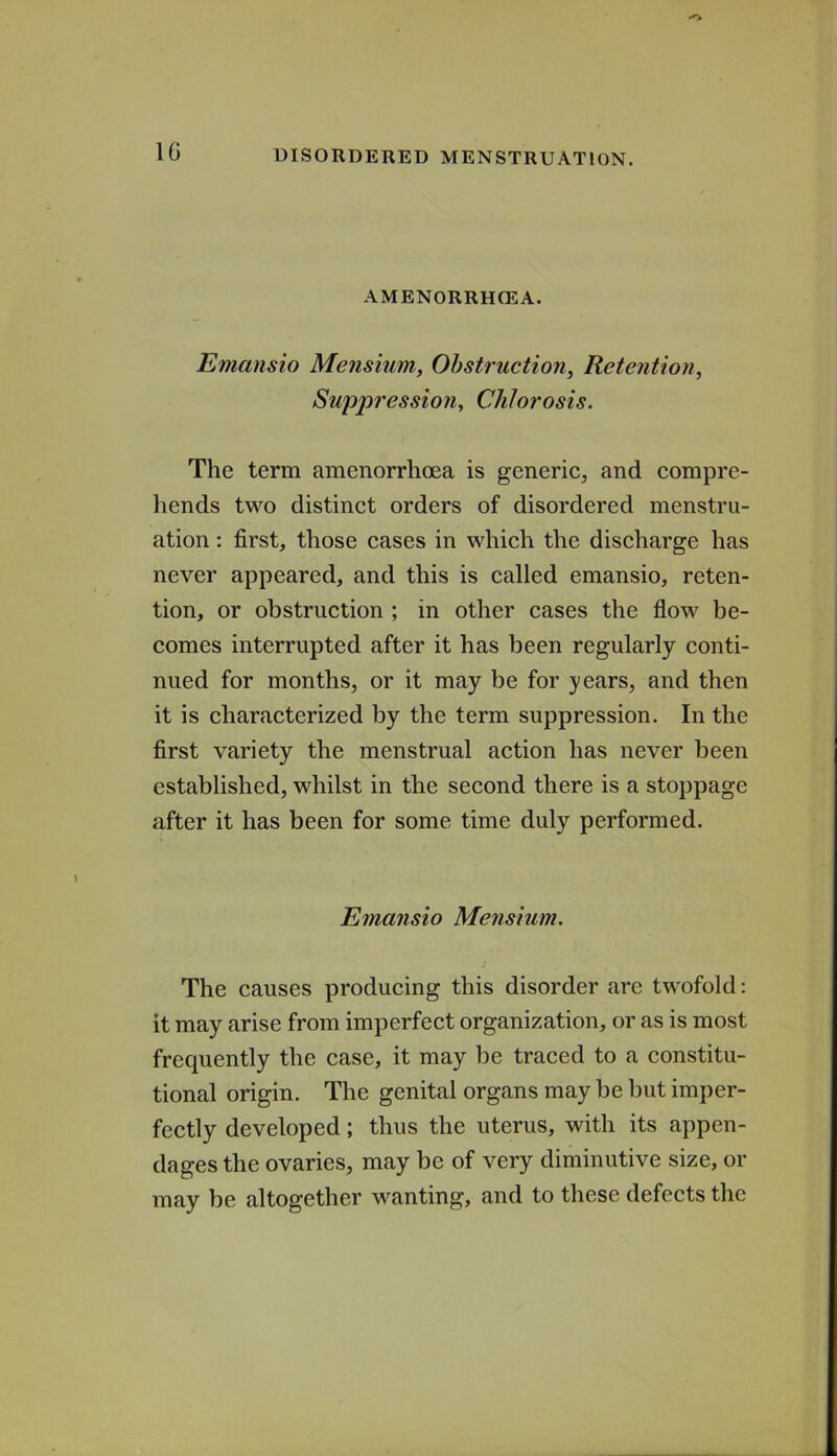 10 AMENORRHCEA. Emansio Mensium, Obstruction, Retention, Suppression, Chlorosis. The term amenorrhoea is generic, and compre- hends two distinct orders of disordered menstru- ation : first, those cases in which the discharge has never appeared, and this is called emansio, reten- tion, or obstruction ; in other cases the flow be- comes interrupted after it has been regularly conti- nued for months, or it may be for years, and then it is characterized by the term suppression. In the first variety the menstrual action has never been established, whilst in the second there is a stoppage after it has been for some time duly performed. Emansio Mensium. The causes producing this disorder are twofold: it may arise from imperfect organization, or as is most frequently the case, it may be traced to a constitu- tional origin. The genital organs may be but imper- fectly developed; thus the uterus, with its appen- dages the ovaries, may be of very diminutive size, or may be altogether wanting, and to these defects the