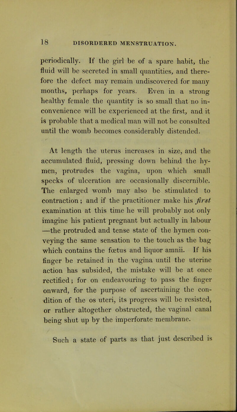 periodically. If tlie girl be of a spare habit, the fluid will be secreted in small quantities, and there- fore the defect may remain undiscovered for many months, perhaps for years. Even in a strong healthy female the quantity is so small that no in- convenience will be experienced at the first, and it is probable that a medical man will not be consulted until the womb becomes considerably distended. At length the uterus increases in size, and the accumulated fluid, pressing down behind the hy- men, protrudes the vagina, upon which small specks of ulceration are occasionally discernible. The enlarged womb may also be stimulated to contraction; and if the practitioner make his first examination at this time he will probably not only imagine his patient pregnant but actually in labour —the protruded and tense state of the hymen con- veying the same sensation to the touch as the bag which contains the foetus and liquor amnii. If his finger be retained in the vagina until the uterine action has subsided, the mistake will be at once rectified; for on endeavouring to pass the finger onward, for the purpose of ascertaining the con- dition of the os uteri, its progress will be resisted, or rather altogether obstructed, the vaginal canal being shut up by the imperforate membrane. Such a state of parts as that just described is