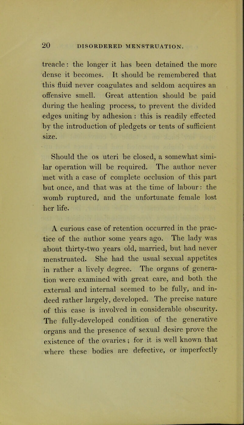 treacle: the longer it has been detained the more dense it becomes. It should be remembered that this fluid never coagulates and seldom acquires an ofl'ensive smell. Great attention should be paid during the healing process, to prevent the divided edges uniting by adhesion : this is readily effected by the introduction of pledgets or tents of sufficient size. Should the os uteri be closed, a somewhat simi- lar operation will be required. The author never met with a case of complete occlusion of this part but once, and that was at the time of labour: the womb ruptured, and the unfortunate female lost her life. A curious case of retention occurred in the prac- tice of the author some years ago. The lady was about thirty-two years old, married, but had never menstruated. She had the usual sexual appetites in rather a lively degree. The organs of genera- tion were examined with great care, and both the external and internal seemed to be fully, and in- deed rather largely, developed. The precise nature of this case is involved in considerable obscurity. The fully-developed condition of the generative organs and the presence of sexual desire prove the existence of the ovaries; for it is well known that where these bodies are defective, or imperfectly