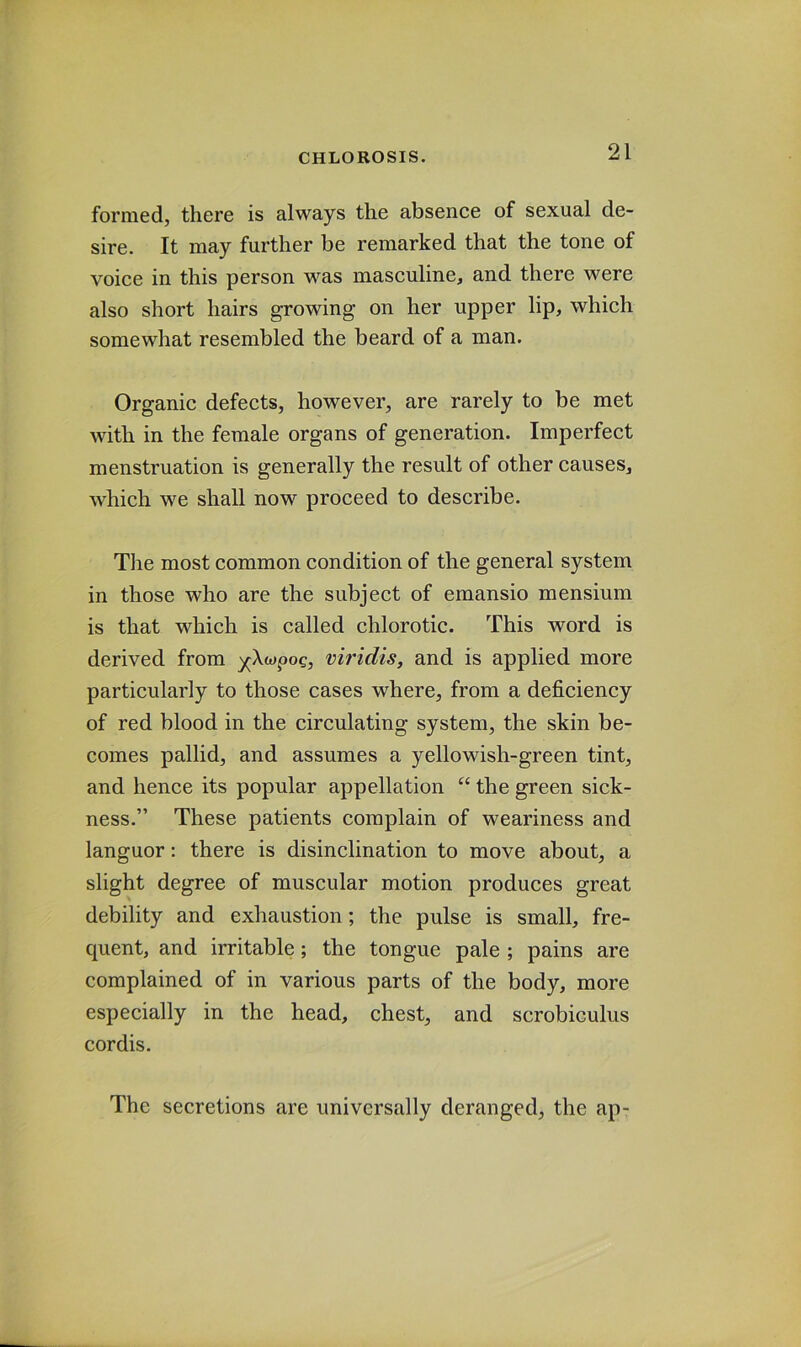 formed, there is always the absence of sexual de- sire. It may further be remarked that the tone of voice in this person was masculine, and there were also short hairs growing on her upper lip, which somewhat resembled the beard of a man. Organic defects, however, are rarely to be met with in the female organs of generation. Imperfect menstruation is generally the result of other causes, which we shall now proceed to describe. The most common condition of the general system in those who are the subject of emansio mensium is that which is called chlorotic. This word is derived from yXwpog, viridis, and is applied more particularly to those cases where, from a deficiency of red blood in the circulating system, the skin be- comes pallid, and assumes a yellowish-green tint, and hence its popular appellation “ the green sick- ness.” These patients complain of weariness and languor: there is disinclination to move about, a slight degree of muscular motion produces great debility and exhaustion; the pulse is small, fre- quent, and irritable; the tongue pale ; pains are complained of in various parts of the body, more especially in the head, chest, and scrobiculus cordis. The secretions are universally deranged, the ap-