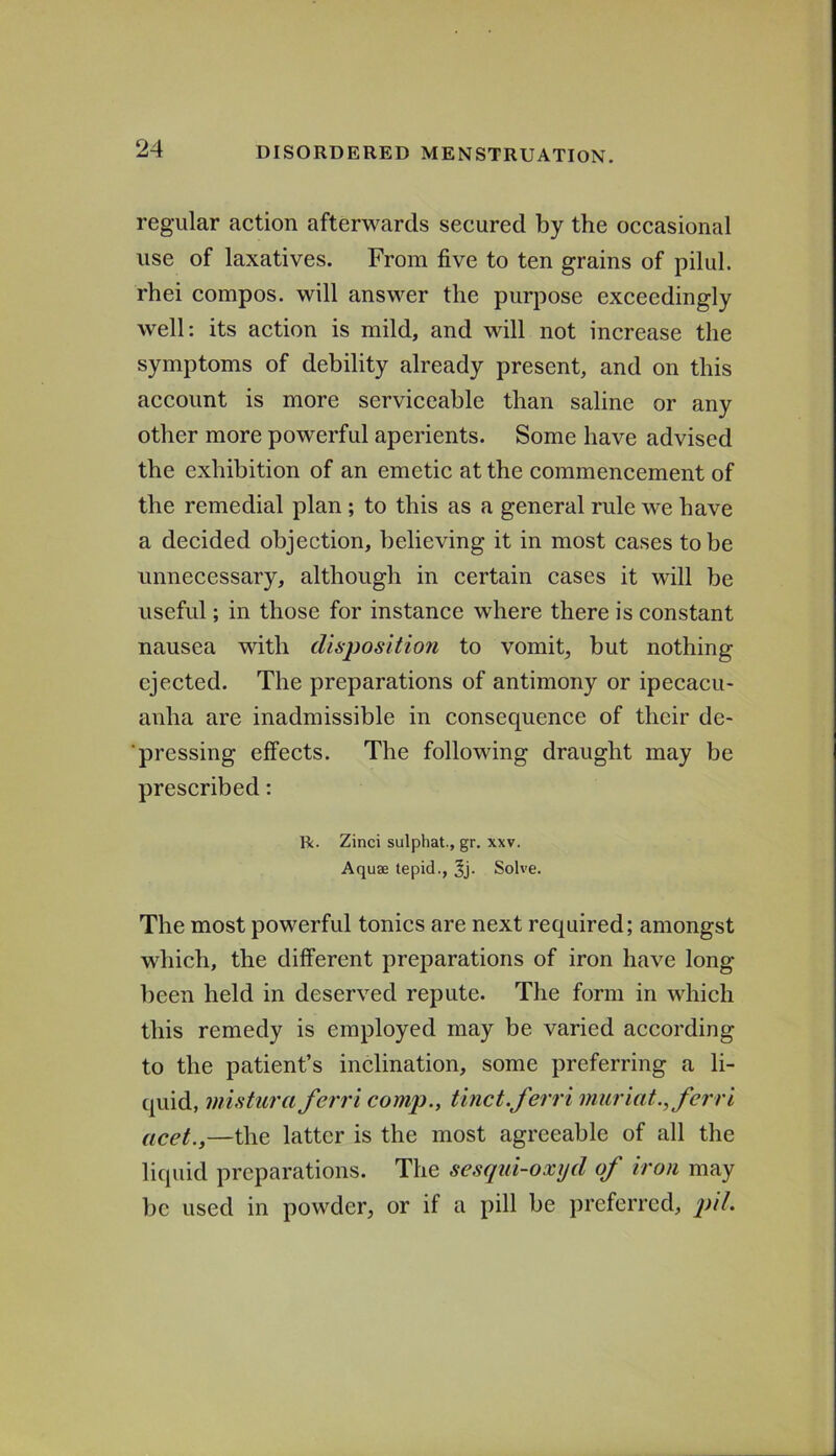 regular action afterwards secured by the occasional use of laxatives. From five to ten grains of pilul. rhei compos, will answer the purpose exceedingly well: its action is mild, and will not increase the symptoms of debility already present, and on this account is more serviceable than saline or any other more powerful aperients. Some have advised the exhibition of an emetic at the commencement of the remedial plan; to this as a general rule we have a decided objection, believing it in most cases to be unnecessary, although in certain cases it will be useful; in those for instance where there is constant nausea with disposition to vomit, but nothing ejected. The preparations of antimony or ipecacu- anha are inadmissible in consequence of their de- ■ pressing effects. The following draught may be prescribed: R. Zinci sulphat., gr. xxv. Aquse tepid., 3j. Solve. The most powerful tonics are next required; amongst which, the different preparations of iron have long been held in deserved repute. The form in which this remedy is employed may be varied according to the patient’s inclination, some preferring a li- quid, misturaferri comp., tinct.ferri muriat., ferri licet.,—the latter is the most agreeable of all the liquid preparations. The sesqul-oxyd of iron may be used in powder, or if a pill be preferred, pil.