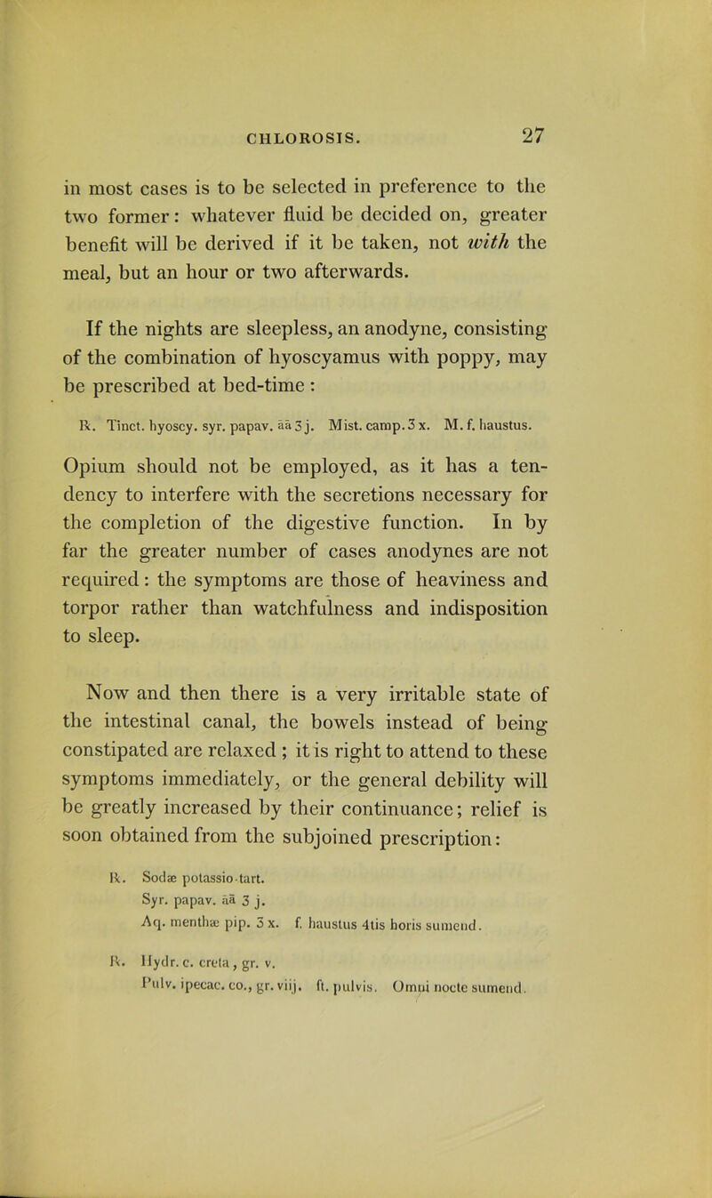 in most cases is to be selected in preference to the two former: whatever fluid be decided on, greater benefit will be derived if it be taken, not with the meal, but an hour or two afterwards. If the nights are sleepless, an anodyne, consisting of the combination of hyoscyamus with poppy, may be prescribed at bed-time : R. Tinct. hyoscy. syr. papav, aa3 j. Mist. camp.3 x. M. f. Iiaustus. Opium should not be employed, as it has a ten- dency to interfere with the secretions necessary for the completion of the digestive function. In by far the greater number of cases anodynes are not required: the symptoms are those of heaviness and torpor rather than watchfulness and indisposition to sleep. Now and then there is a very irritable state of the intestinal canal, the bowels instead of being- constipated are relaxed ; it is right to attend to these symptoms immediately, or the general debility will be greatly increased by their continuance; relief is soon obtained from the subjoined prescription: R. Sodae polassio tart. Syr. papav. aa 3 j. Acp mentha} pip. 3 x. f. hauslus 4tis horis sumciid. R. llydr. c. crcta, gr. V. I’ulv. ipecac, co., gr. viij. ft. pulvis, Omui node suinend.