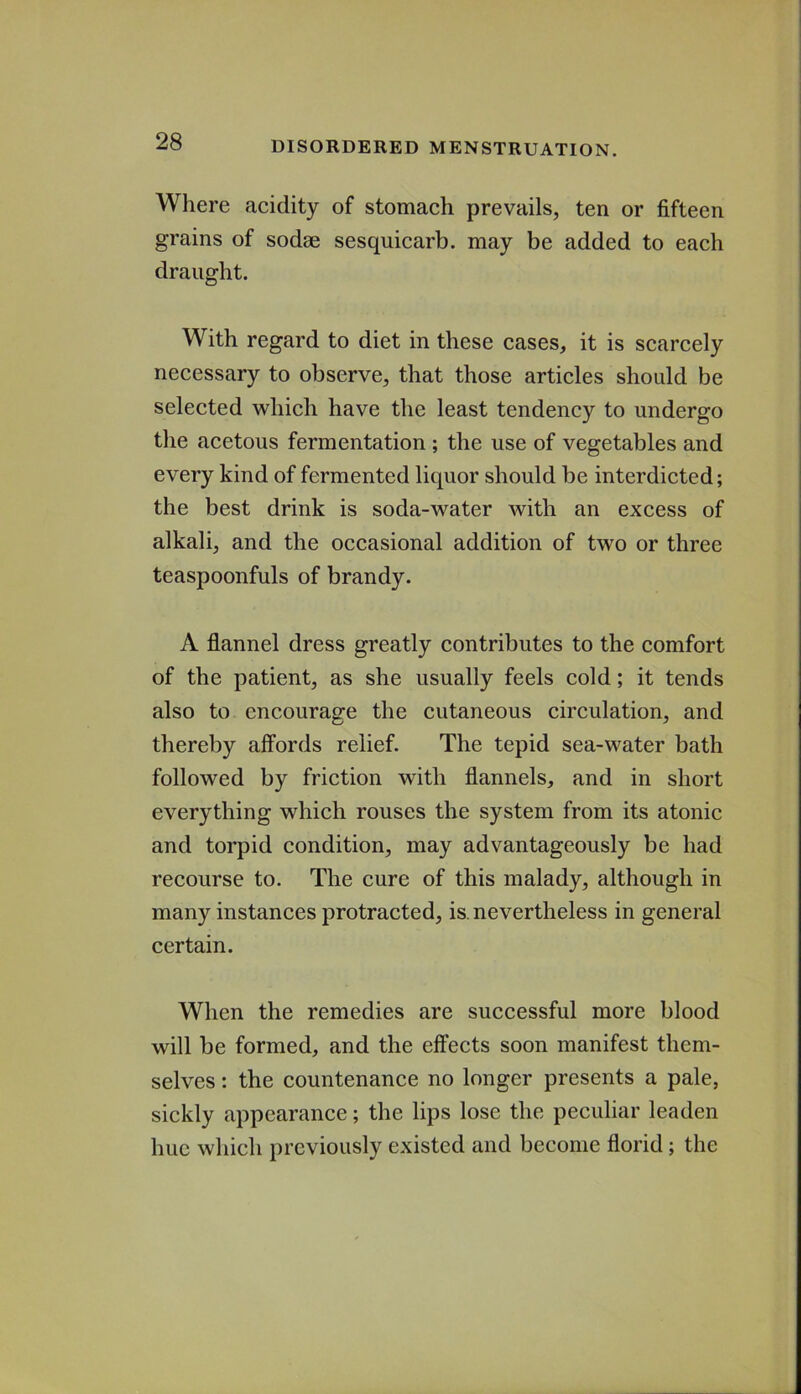 Where acidity of stomach prevails, ten or fifteen grains of sodae sesquicarb. may be added to each draught. With regard to diet in these cases, it is scarcely necessary to observe, that those articles should be selected which have the least tendency to undergo the acetous fermentation ; the use of vegetables and every kind of fermented liquor should be interdicted; the best drink is soda-water with an excess of alkali, and the occasional addition of two or three teaspoonfuls of brandy. A flannel dress greatly contributes to the comfort of the patient, as she usually feels cold; it tends also to encourage the cutaneous circulation, and thereby affords relief. The tepid sea-water bath followed by friction with flannels, and in short everything which rouses the system from its atonic and torpid condition, may advantageously be had recourse to. The cure of this malady, although in many instances protracted, is. nevertheless in general certain. When the remedies are successful more blood will be formed, and the effects soon manifest them- selves : the countenance no longer presents a pale, sickly appearance; the lips lose the peculiar leaden hue which previously existed and become florid; the