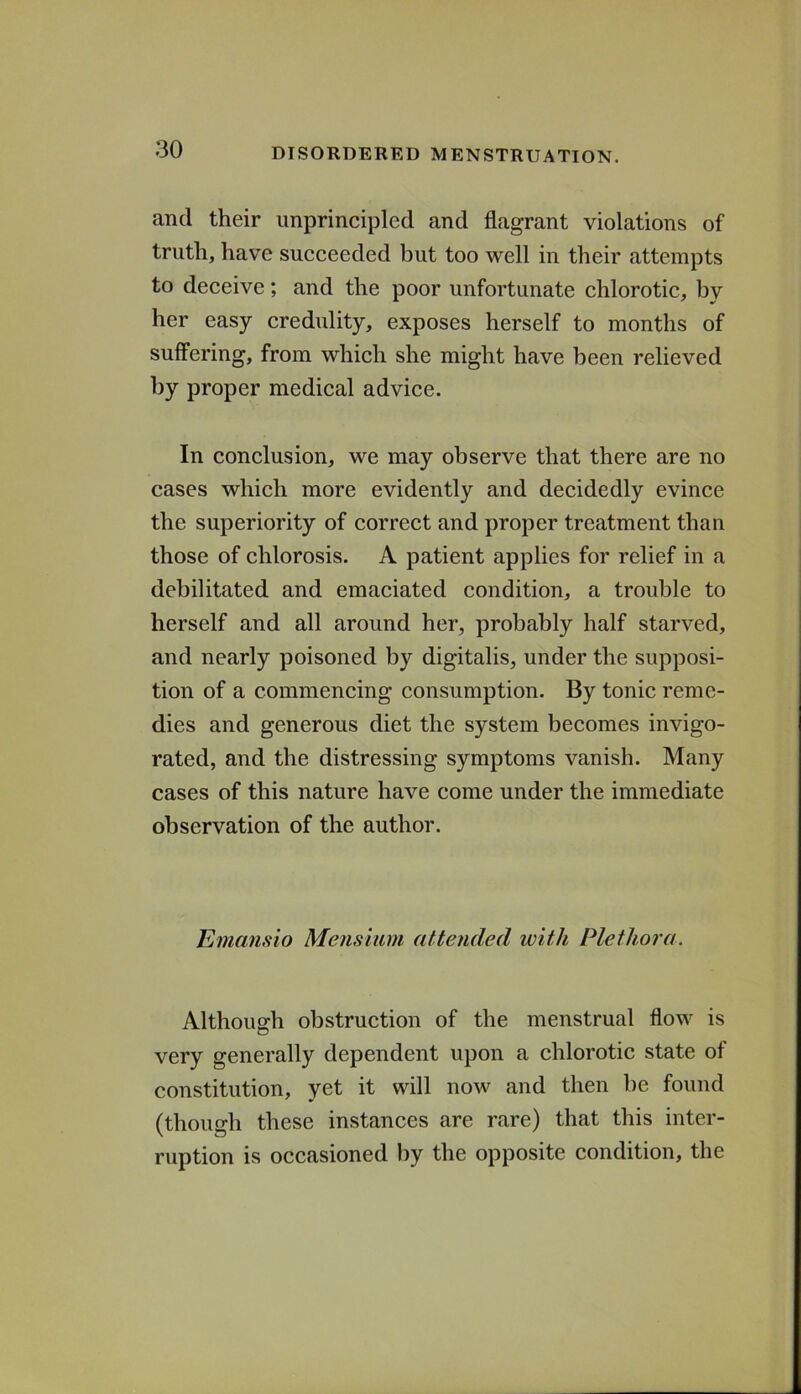 and their unprincipled and flagrant violations of truth, have succeeded but too well in their attempts to deceive; and the poor unfortunate chlorotic, by her easy credulity, exposes herself to months of suffering, from which she might have been relieved by proper medical advice. In conclusion, we may observe that there are no cases which more evidently and decidedly evince the superiority of correct and proper treatment than those of chlorosis. A patient applies for relief in a debilitated and emaciated condition, a trouble to herself and all around her, probably half starved, and nearly poisoned by digitalis, under the supposi- tion of a commencing consumption. By tonic reme- dies and generous diet the system becomes invigo- rated, and the distressing symptoms vanish. Many cases of this nature have come under the immediate observation of the author. Emansio Mensiiim attended with Plethora. Although obstruction of the menstrual flow is very generally dependent upon a chlorotic state of constitution, yet it will now and then be found (though these instances are rare) that this inter- ruption is occasioned by the opposite condition, the