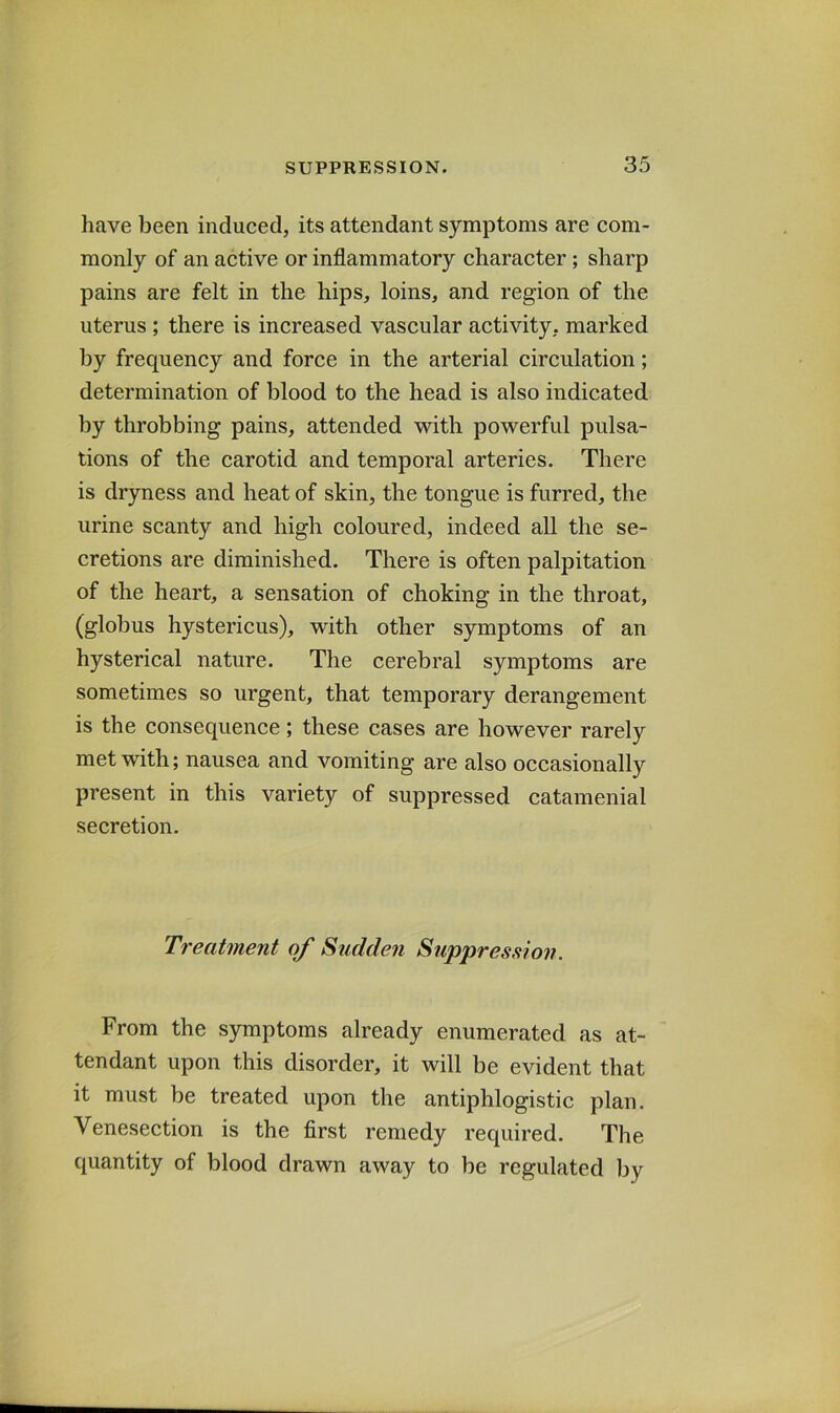 have been induced, its attendant symptoms are com- monly of an active or inflammatory character; sharp pains are felt in the hips, loins, and region of the uterus; there is increased vascular activity, marked by frequency and force in the arterial circulation; determination of blood to the head is also indicated by throbbing pains, attended with powerful pulsa- tions of the carotid and temporal arteries. There is dryness and heat of skin, the tongue is furred, the urine scanty and high coloured, indeed all the se- cretions are diminished. There is often palpitation of the heart, a sensation of choking in the throat, (globus hystericus), with other symptoms of an hysterical nature. The cerebral symptoms are sometimes so urgent, that temporary derangement is the consequence; these cases are however rarely met with; nausea and vomiting are also occasionally present in this variety of suppressed catamenial secretion. Treatment of Sudden Suppresaion. From the symptoms already enumerated as at- tendant upon this disorder, it will be evident that it must be treated upon the antiphlogistic plan. Venesection is the first remedy required. The quantity of blood drawn away to be regulated by