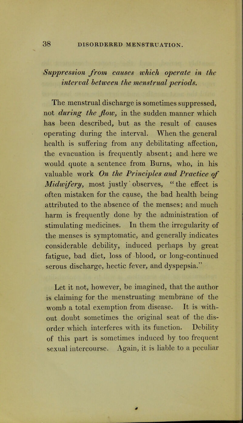 Suppression Jrom causes which operate in the interval between the menstrual periods. The menstrual discharge is sometimes suppressed, not during the flow, in the sudden manner which has been described, but as the result of causes operating during the interval. When the general health is suffering from any debilitating affection, the evacuation is frequently absent; and here we would quote a sentence from Burns, wdio, in his valuable work On the Principles arid Practice of Midwiferyy most justly ‘ observes, “ the effect is often mistaken for the cause, the bad health being attributed to the absence of the menses; and much harm is frequently done by the administration of stimulating medicines. In them the irregularity of the menses is symptomatic, and generally indicates considerable debility, induced perhaps by great fatigue, bad diet, loss of blood, or long-continued serous discharge, hectic fever, and dyspepsia.” Let it not, however, be imagined, that the author is claiming for the menstruating membrane of the womb a total exemption from disease. It is with- out doubt sometimes the original seat of the dis- order which interferes with its function. Debility of this part is sometimes induced by too frequent sexual intercourse. Again, it is liable to a peculiar