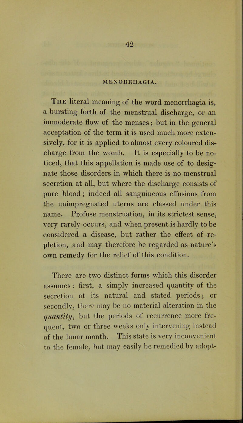 MENORRHAGIA. The literal meaning of the word menorrhagia is, a bursting forth of the menstrual discharge, or an immoderate flow of the menses; but in the general acceptation of the term it is used much more exten- sively, for it is applied to almost every coloured dis- charge from the womb. It is especially to be no- ticed, that this appellation is made use of to desig- nate those disorders in which there is no menstrual secretion at all, but where the discharge consists of pure blood; indeed all sanguineous effusions from the unimpregnated uterus are classed under this name. Profuse menstruation, in its strictest sense, very rarely occurs, and when present is hardly to be considered a disease, but rather the effect of re- pletion, and may therefore be regarded as nature’s own remedy for the relief of this condition. There are two distinct forms which this disorder assumes: first, a simply increased quantity of the secretion at its natural and stated periods; or secondly, there may be no material alteration in the quantity, but the periods of recurrence more fre- quent, two or three weeks only intervening instead of the lunar month. This state is very inconvenient to the female, but may easily be remedied by adopt-