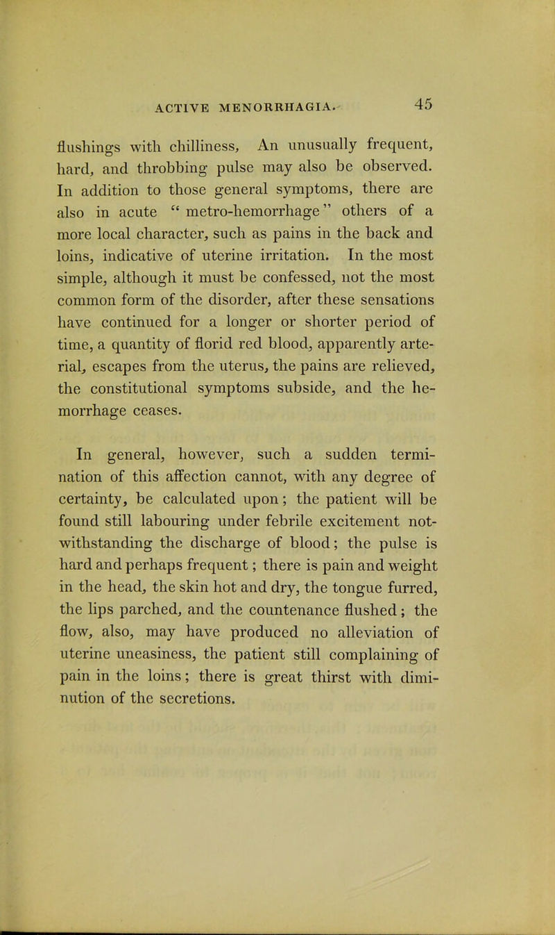 flushings with chilliness. An unusually frequent, hard, and throbbing pulse may also be observed. In addition to those general symptoms, there are also in acute metro-hemorrhage” others of a more local character, such as pains in the back and loins, indicative of uterine irritation. In the most simple, although it must be confessed, not the most common form of the disorder, after these sensations have continued for a longer or shorter period of time, a quantity of florid red blood, apparently arte- rial, escapes from the uterus, the pains are relieved, the constitutional symptoms subside, and the he- morrhage ceases. In general, however, such a sudden termi- nation of this affection cannot, with any degree of certainty, be calculated upon; the patient will be found still labouring under febrile excitement not- withstanding the discharge of blood; the pulse is hard and perhaps frequent; there is pain and weight in the head, the skin hot and dry, the tongue furred, the lips parched, and the countenance flushed; the flow, also, may have produced no alleviation of uterine uneasiness, the patient still complaining of pain in the loins; there is great thirst with dimi- nution of the secretions.