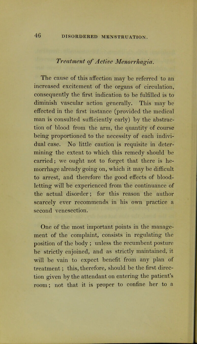 Treatment of Active Menorrhagia. The cause of this affection may be referred to an increased excitement of the organs of circulation, consequently the first indication to be fulfilled is to diminish vascular action generally. This may be effected in the first instance (provided the medical man is consulted sufiiciently early) by the abstrac- tion of blood from the arm, the quantity of course being proportioned to the necessity of each indivi- dual case. No little caution is requisite in deter- mining the extent to which this remedy should be carried; we ought not to forget that there is he- morrhage already going on, which it may be difficult to arrest, and therefore the good effects of blood- letting will be experienced from the continuance of the actual disorder; for this reason the author scarcely ever recommends in his own practice a second venesection. One of the most important points in the manage- ment of the complaint, consists in regulating the position of the body ; unless the recumbent posture be strictly enjoined, and as strictly maintained, it will be vain to expect benefit from any plan of treatment; this, therefore, should be the first direc- tion given by the attendant on entering the patient’s room; not that it is proper to confine her to a