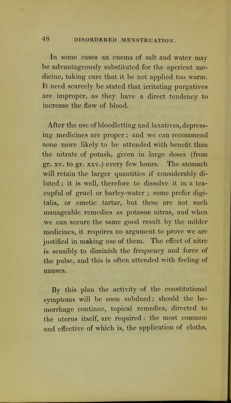 In some cases an enema of salt and water may be advantageously substituted for the aperient me- dicine, taking care that it be not applied too warm. It need scarcely be stated that irritating purgatives are improper, as they have a direct tendency to increase the flow of blood. After the use of bloodletting and laxatives, depress- ing medicines are proper; and we can recommend none more likely to be attended with benefit than the nitrate of potash, given in large doses (from gr. XV. to gr. XXV.) every few hours. The stomach will retain the larger quantities if considerably di- luted ; it is well, therefore to dissolve it in a tea- cupful of gruel or barley-water ; some prefer digi- talis, or emetic tartar, but these are not such manageable remedies as potassse nitras, and when we can secure the same good result by the milder medicines, it requires no argument to prove we are justified in making use of them. The effect of nitre is sensibly to diminish the frequency and force of the pulse, and this is often attended with feeling of nausea. By this plan the activity of the constitutional symptoms will be soon subdued; should the he- morrhage continue, topical remedies, directed to the uterus itself, are required : the most common and effective of which is, the application of cloths.