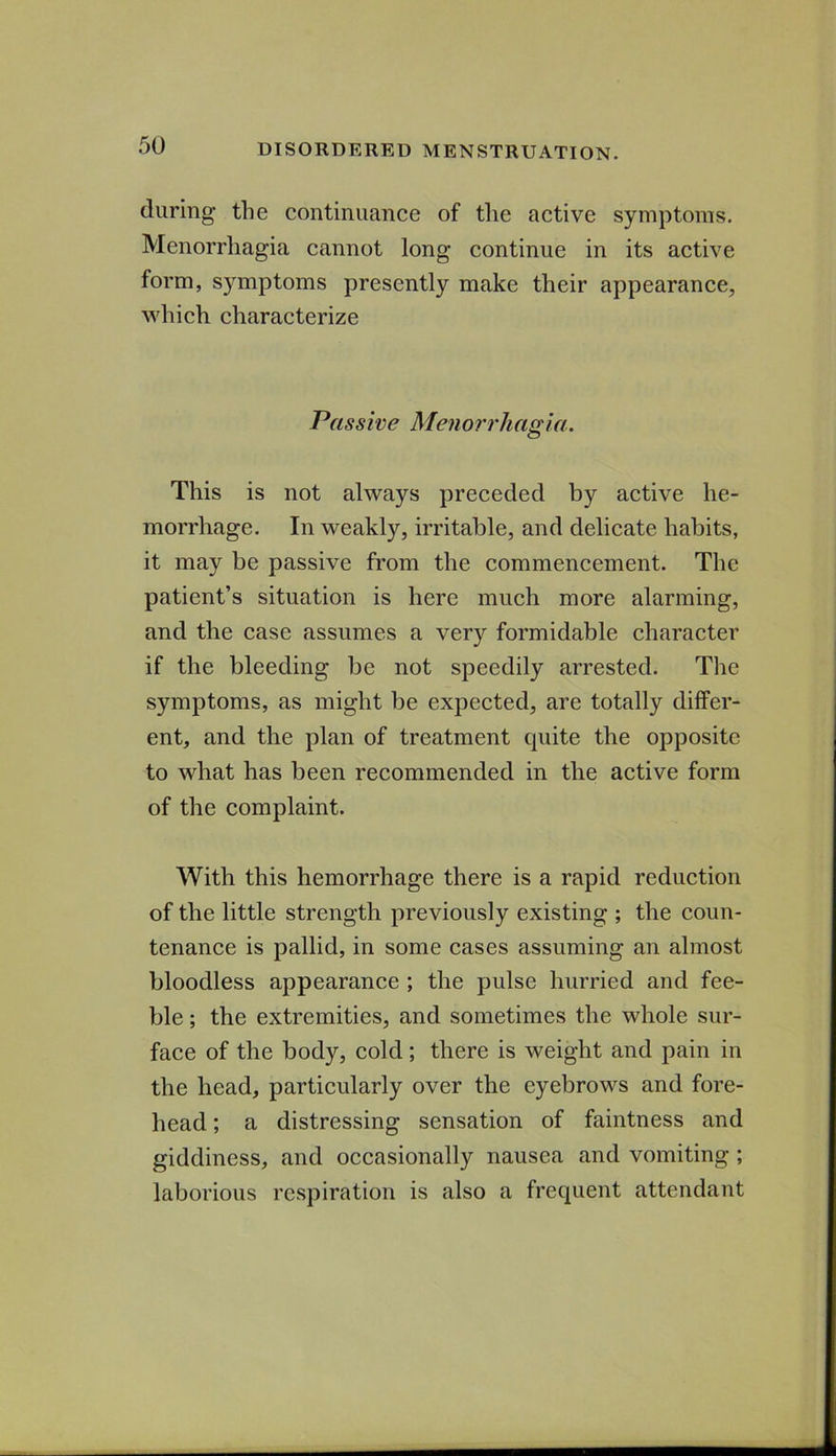 during the continuance of the active symptoms. Menorrhagia cannot long continue in its active form, symptoms presently make their appearance, which characterize Passive Menorrhagia. This is not always preceded by active he- morrhage. In weakly, irritable, and delicate habits, it may be passive from the commencement. The patient’s situation is here much more alarming, and the case assumes a very formidable character if the bleeding be not speedily arrested. The symptoms, as might be expected, are totally differ- ent, and the plan of treatment quite the opposite to what has been recommended in the active form of the complaint. With this hemorrhage there is a rapid reduction of the little strength previously existing ; the coun- tenance is pallid, in some cases assuming an almost bloodless appearance ; the pulse hurried and fee- ble ; the extremities, and sometimes the whole sur- face of the body, cold; there is weight and pain in the head, particularly over the eyebrows and fore- head ; a distressing sensation of faintness and giddiness, and occasionally nausea and vomiting ; laborious respiration is also a frequent attendant