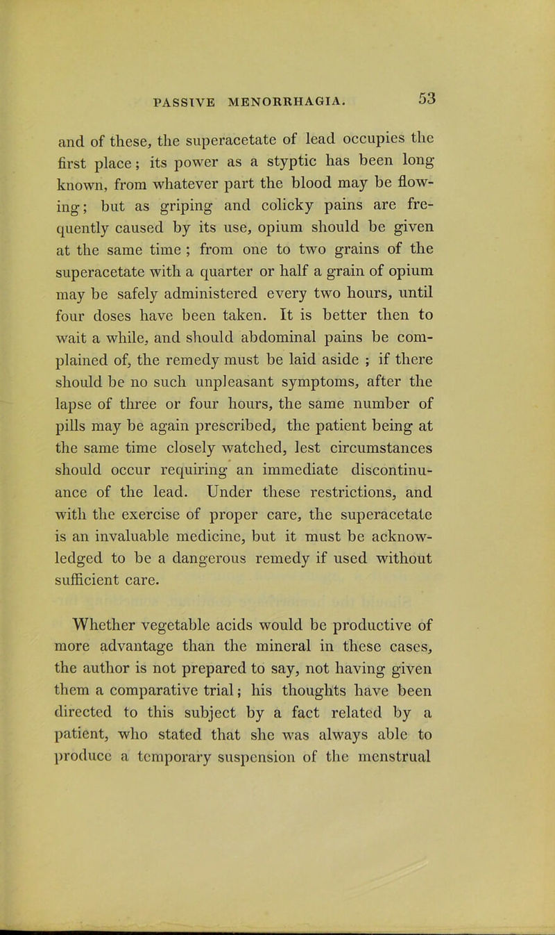 and of these, the superacetate of lead occupies the first place; its power as a styptic has been long- known, from whatever part the blood may be flow- ing; but as griping and colicky pains are fre- quently caused by its use, opium should be given at the same time ; from one to two grains of the superacetate with a quarter or half a grain of opium may be safely administered every two hours, until four doses have been taken. It is better then to wait a while, and should abdominal pains be com- plained of, the remedy must be laid aside ; if there should be no such unpleasant symptoms, after the lapse of three or four hours, the same number of pills may be again prescribed, the patient being at the same time closely watched, lest circumstances should occur requiring an immediate discontinu- ance of the lead. Under these restrictions, and with the exercise of proper care, the superacetate is an invaluable medicine, but it must be acknow- ledged to be a dangerous remedy if used without sufficient care. Whether vegetable acids would be productive of more advantage than the mineral in these cases, the author is not prepared to say, not having given them a comparative trial; his thoughts have been directed to this subject by a fact related by a patient, who stated that she was always able to ])roducc a temporary suspension of the menstrual