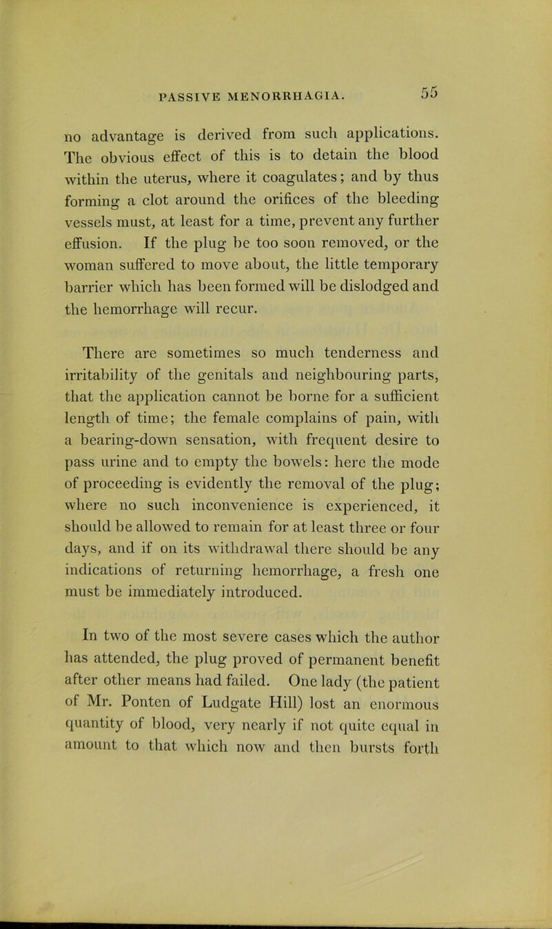 no advantage is derived from such applications. The obvious effect of this is to detain the blood within the uterus, where it coagulates; and by thus forming a clot around the orifices of the bleeding vessels must, at least for a time, prevent any further effusion. If the plug be too soon removed, or the woman suffered to move about, the little temporary barrier which has been formed will be dislodged and the hemorrhage will recur. There are sometimes so much tenderness and irritability of the genitals and neighbouring parts, that the application cannot be borne for a sufficient length of time; the female complains of pain, with a bearing-down sensation, with frequent desire to pass urine and to empty the bowels: here the mode of proceeding is evidently the removal of the plug; where no such inconvenience is experienced, it should be allowed to remain for at least three or four days, and if on its withdrawal there should be any indications of returning hemorrhage, a fresh one must be immediately introduced. In two of the most severe cases which the author has attended, the plug proved of permanent benefit after other means had failed. One lady (the patient of Mr. Ponten of Ludgate Hill) lost an enormous quantity of blood, very nearly if not quite equal in amount to that which noAv and then bursts forth