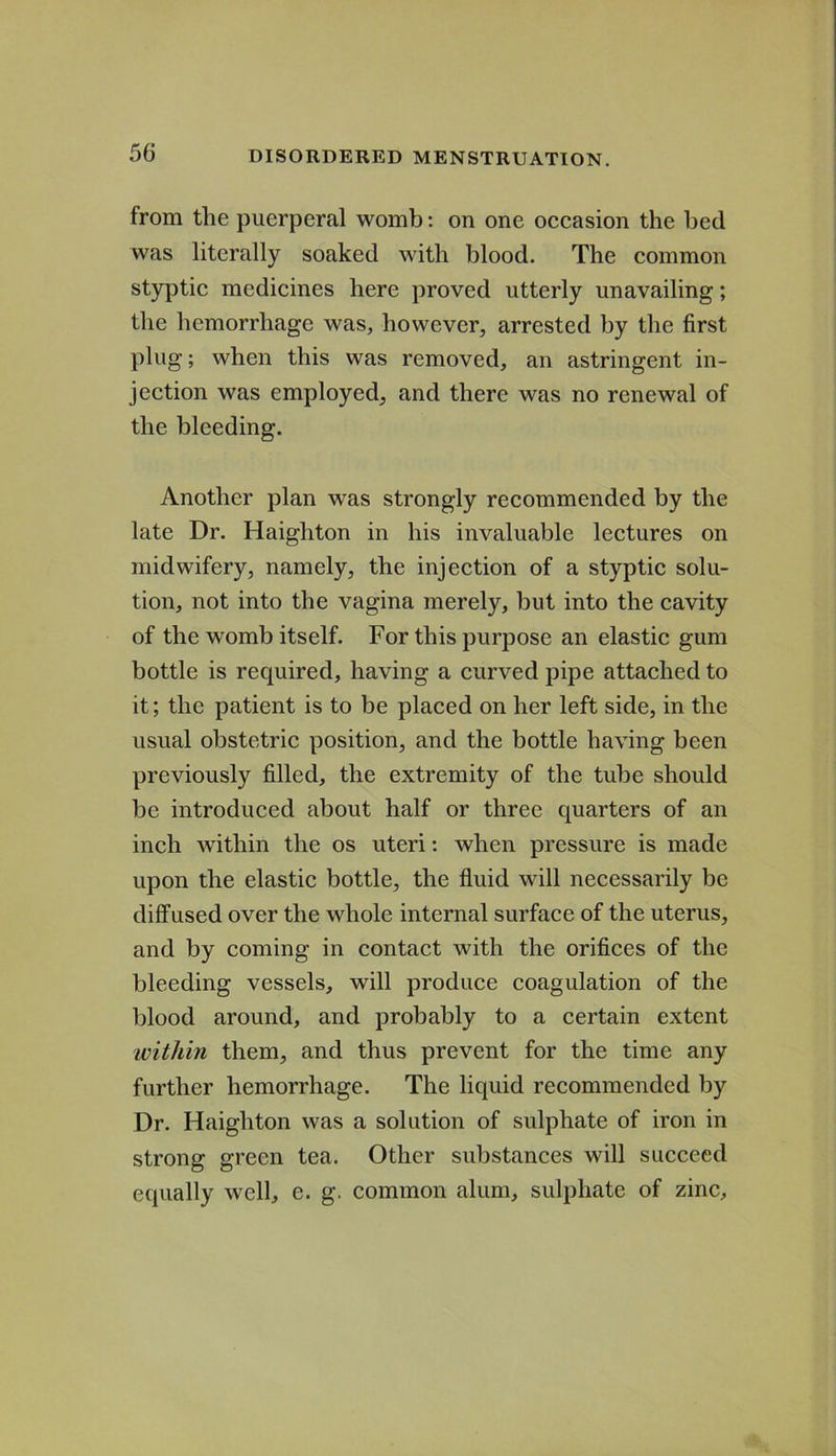 from the puerperal womb; on one occasion the bed was literally soaked with blood. The common styptic medicines here proved utterly unavailing; the hemorrhage was, however, arrested by the first plug; when this was removed, an astringent in- jection was employed, and there was no renewal of the bleeding. Another plan was strongly recommended by the late Dr. Haighton in his invaluable lectures on midwifery, namely, the injection of a styptic solu- tion, not into the vagina merely, but into the cavity of the womb itself. For this purpose an elastic gum bottle is required, having a curved pipe attached to it; the patient is to be placed on her left side, in the usual obstetric position, and the bottle having been previously filled, the extremity of the tube should be introduced about half or three quarters of an inch within the os uteri: when pressure is made upon the elastic bottle, the fluid will necessarily be diffused over the whole internal surface of the uterus, and by coming in contact with the orifices of the bleeding vessels, will produce coagulation of the blood around, and probably to a certain extent ivithin them, and thus prevent for the time any further hemorrhage. The liquid recommended by Dr. Haighton was a solution of sulphate of iron in strong green tea. Other substances will succeed equally well, e. g. common alum, sulphate of zinc.