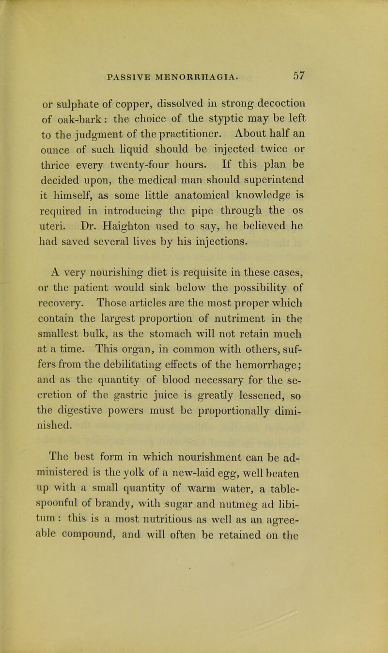 or sulphate of copper, dissolved in strong decoction of oak-bark: the choice of the styptic may be left to the judgment of the practitioner. About half an ounce of such liquid should be injected twice or thrice every twenty-four hours. If this plan be decided upon, the medical man should superintend it himself, as some little anatomical knowledge is required in introducing the pipe through the os uteri. Dr. Haighton used to say, he believed he had saved several lives by his injections. A very nourishing diet is requisite in these cases, or the patient would sink below the possibility of recovery. Those articles are the most proper which contain the largest proportion of nutriment in the smallest bulk, as the stomach will not retain much at a time. This organ, in common with others, suf- fers from the debilitating effects of the hemorrhage; and as the quantity of blood necessary for the se- cretion of the gastric juice is greatly lessened, so the digestive powers must be proportionally dimi- nished. The best form in which nourishment can be ad- ministered is the yolk of a new-laid egg, well beaten up with a small quantity of warm water, a table- spoonful of brandy, with sugar and nutmeg ad libi- tum : this is a most nutritious as well as an agree- able compound, and will often be retained on the