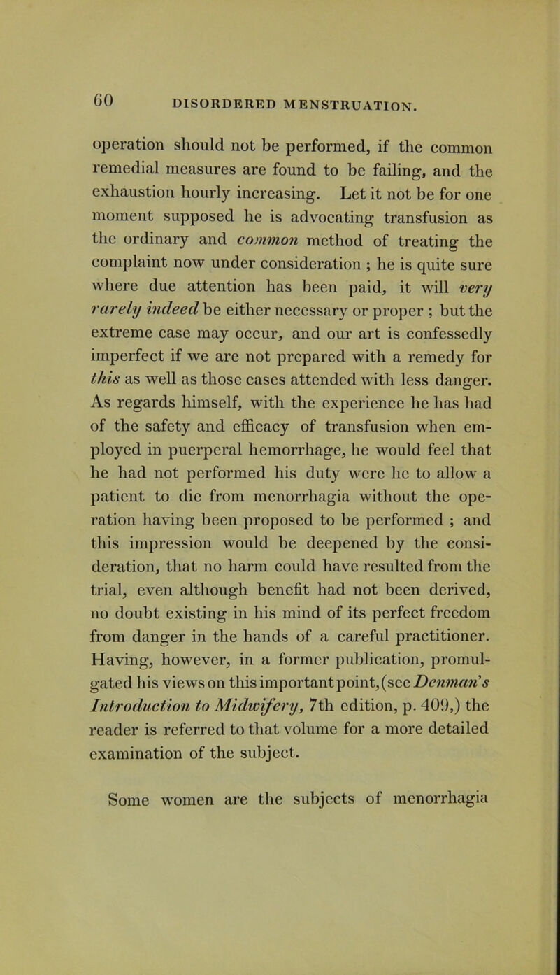 operation should not be performed, if the eommon remedial measures are found to be failing, and the exhaustion hourly increasing. Let it not be for one moment supposed he is advocating transfusion as the ordinary and common method of treating the complaint now under consideration ; he is quite sure where due attention has been paid, it will very rarely indeed be either necessary or proper ; but the extreme case may occur, and our art is confessedly imperfect if we are not prepared with a remedy for this as well as those cases attended with less danger. As regards himself, with the experience he has had of the safety and efficacy of transfusion when em- ployed in puerperal hemorrhage, he would feel that he had not performed his duty were he to allow a patient to die from menorrhagia without the ope- ration having been proposed to be performed ; and this impression would be deepened by the consi- deration, that no harm could have resulted from the trial, even although benefit had not been derived, no doubt existing in his mind of its perfect freedom from danger in the hands of a careful practitioner. Having, however, in a former publication, promul- gated his views on this important point, (see Introduction to Midwifery, 7th edition, p. 409,) the reader is referred to that volume for a more detailed examination of the subject. Some women are the subjects of menorrhagia