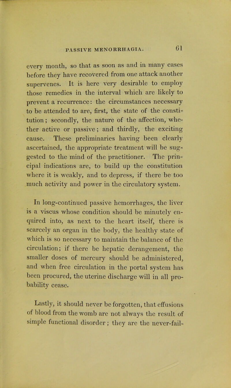 G1 every month, so that as soon as and in many cases before they have recovered from one attack another supervenes. It is here very desirable to employ those remedies in the interval which are likely to prevent a recurrence: the circumstances necessary to be attended to are, first, the state of the consti- tution ; secondly, the nature of the affection, whe- ther aetive or passive; and thirdly, the exciting cause. These preliminaries having been clearly ascertained, the appropriate treatment will be sug- gested to the mind of the practitioner. The prin- cipal indications are, to build up the constitution where it is weakly, and to depress, if there be too much activity and power in the circulatory system. In long-continued passive hemorrhages, the liver is a viscus whose condition should be minutely en- quired into, as next to the heart itself, there is scarcely an organ in the body, the healthy state of which is so necessary to maintain the balance of the circulation; if there be hepatic derangement, the smaller doses of mercury should be administered, and when free circulation in the portal system has been procured, the uterine discharge will in all pro- bability cease. Lastly, it should never be forgotten, that effusions of blood from the womb are not always the result of simple functional disorder; they are the never-fail-