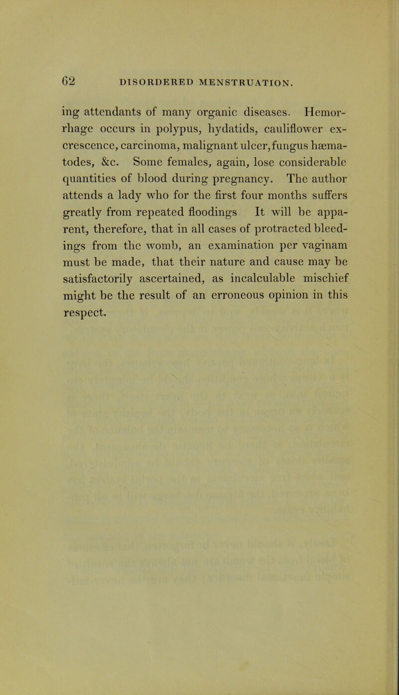 ing attendants of many organic diseases. Hemor- rhage occurs in polypus, hydatids, cauliflower ex- crescence, carcinoma, malignant ulcer, fungus hsema- todes, &c. Some females, again, lose considerable quantities of blood during pregnancy. The author attends a lady who for the first four months suffers greatly from repeated floodings It will be appa- rent, therefore, that in all cases of protracted bleed- ings from the womb, an examination per vaginam must be made, that their nature and cause may be satisfactorily ascertained, as incalculable mischief might be the result of an erroneous opinion in this respect.