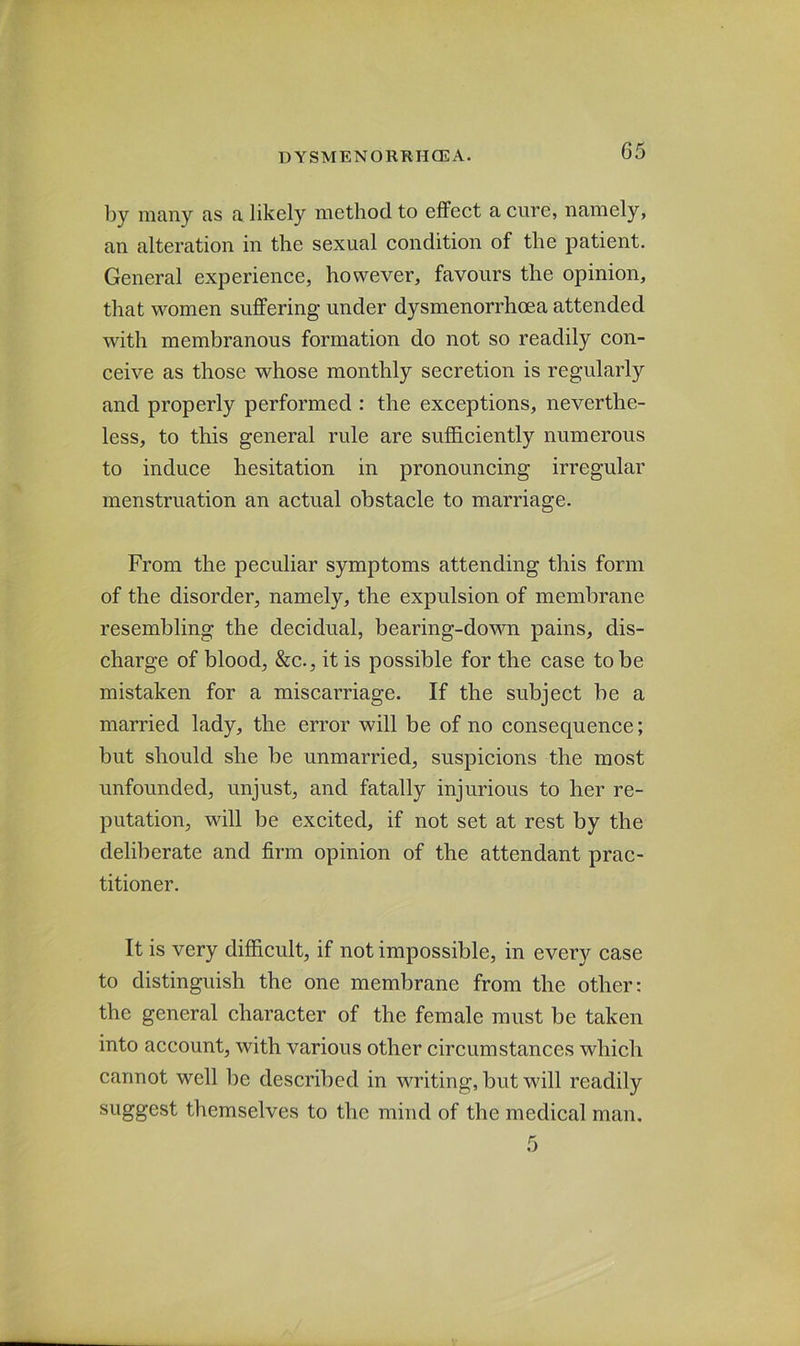 G5 by many as a likely method to effect a cure, namely, an alteration in the sexual condition of the patient. General experience, however, favours the opinion, that women suffering under dysmenorrhoea attended with membranous formation do not so readily con- ceive as those whose monthly secretion is regularly and properly performed : the exceptions, neverthe- less, to this general rule are sufficiently numerous to induce hesitation in pronouncing irregular menstruation an actual obstacle to marriage. From the peculiar symptoms attending this form of the disorder, namely, the expulsion of membrane resembling the decidual, bearing-down pains, dis- charge of blood, &c., it is possible for the case to be mistaken for a miscarriage. If the subject be a married lady, the error will be of no consequence; but should she be unmarried, suspicions the most unfounded, unjust, and fatally injurious to her re- putation, will be excited, if not set at rest by the deliberate and firm opinion of the attendant prac- titioner. It is very difficult, if not impossible, in every case to distinguish the one membrane from the other: the general character of the female must be taken into account, with various other circumstances which cannot well be described in writing, but will readily suggest themselves to the mind of the medical man.