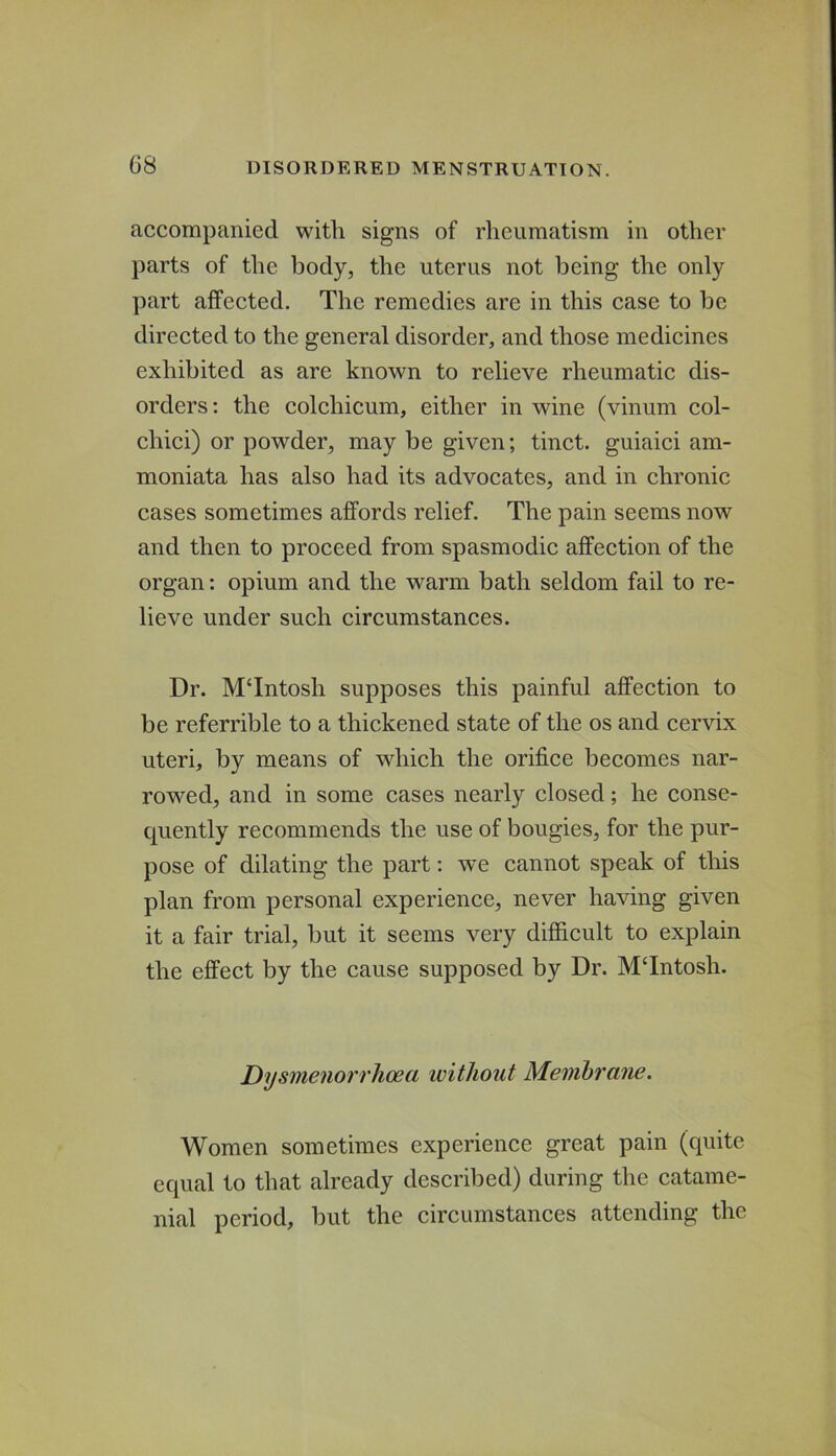 accompanied with signs of rheumatism in other parts of the body, the uterus not being the only part affected. The remedies are in this case to be directed to the general disorder, and those medicines exhibited as are known to relieve rheumatic dis- orders; the colchicum, either in wine (vinum col- chici) or powder, may be given; tinct. guiaici am- moniata has also had its advocates, and in chronic cases sometimes affords relief. The pain seems now and then to proceed from spasmodic affection of the organ: opium and the warm bath seldom fail to re- lieve under such circumstances. Dr. MTntosh supposes this painful affection to be referrible to a thickened state of the os and cervix uteri, by means of which the orifice becomes nar- rowed, and in some cases nearly closed; he conse- quently recommends the use of bougies, for the pur- pose of dilating the part; we cannot speak of this plan from personal experience, never having given it a fair trial, but it seems very difficult to explain the effect by the cause supposed by Dr. MTntosh. Dysmenorrhoea without Membrane. Women sometimes experience great pain (quite equal to that already described) during the catame- nial period, but the circumstances attending the