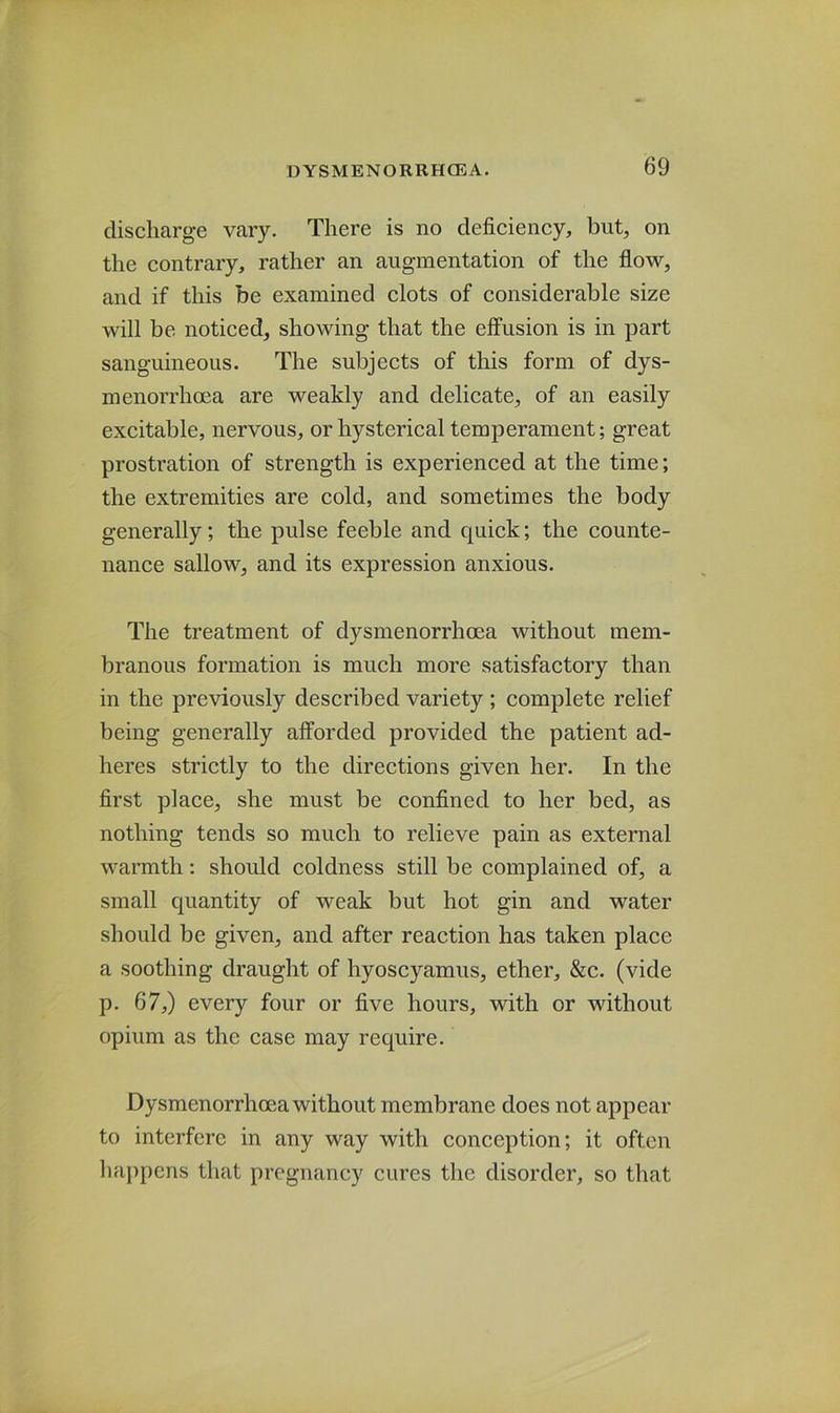 discharge vary. There is no deficiency, but, on the contrary, rather an augmentation of the flow, and if this be examined clots of considerable size will be noticed, showing that the effusion is in part sanguineous. The subjects of this form of dys- menorrhoea are weakly and delicate, of an easily excitable, nervous, or hysterical temperament; great prostration of strength is experienced at the time; the extremities are cold, and sometimes the body generally; the pulse feeble and quick; the counte- nance sallow, and its expression anxious. The treatment of dysmenorrhoea without mem- branous formation is much more satisfactory than in the previously described variety ; complete relief being generally afforded provided the patient ad- heres strictly to the directions given her. In the first place, she must be confined to her bed, as nothing tends so much to relieve pain as external warmth: should coldness still be complained of, a small quantity of weak but hot gin and water should be given, and after reaction has taken place a soothing draught of hyoscyamus, ether, &c. (vide p. 67,) every four or five hours, with or without opium as the case may require. Dysmenorrhoea without membrane does not appear to interfere in any way with conception; it often happens that pregnancy cures the disorder, so that