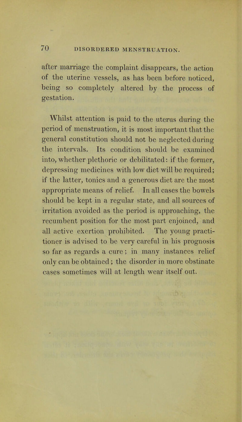 after marriage the complaint disappears, the action of the uterine vessels, as has been before noticed, being so completely altered by the process of gestation. Whilst attention is paid to the uterus during the period of menstruation, it is most important that the general constitution should not be neglected daring the intervals. Its condition should be examined into, whether plethoric or debilitated: if the former, depressing medicines with low diet will be required; if the latter, tonics and a generous diet are the most appropriate means of relief. In all cases the bowels should be kept in a regular state, and all sources of irritation avoided as the period is approaching, the recumbent position for the most part enjoined, and all active exertion prohibited. The young practi- tioner is advised to be very careful in his prognosis so far as regards a cure; in many instances relief only can be obtained; the disorder in more obstinate cases sometimes will at length wear itself out.