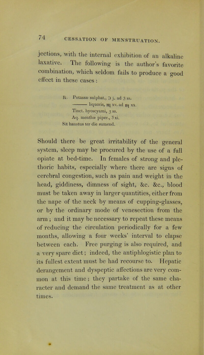 jections, with the internal exhibition of an alkaline laxative. The following is the author’s favorite combination, which seldom fails to produce a good effect in these cases : R. Potassae sulphat., 9 j. ad 5 ss. liquoris, xv. ad tq xx. Tinct. hyoscyami, 3 ss. Aq. menthffi piper., 3xi. Sit haustus ter die sumend. Should there be great irritability of the general system, sleep may be procured by the use of a full opiate at bed-time. In females of strong and ple- thoric habits, especially where there are signs of cerebral congestion, such as pain and weight in the head, giddiness, dimness of sight, &c. &c., blood must be taken away in larger quantities, either from the nape of the neck by means of cupping-glasses, or by the ordinary mode of venesection from the arm ; and it may be necessary to repeat these means of reducing the circulation periodically for a few months, allowing a four weeks’ interval to elapse between each. Free purging is also required, and a very spare diet; indeed, the antiphlogistic plan to its fullest extent must be had recourse to. Hepatic derangement and dyspeptic affections are very com- mon at this time; they partake of the same cha- racter and demand the same treatment as at other times.