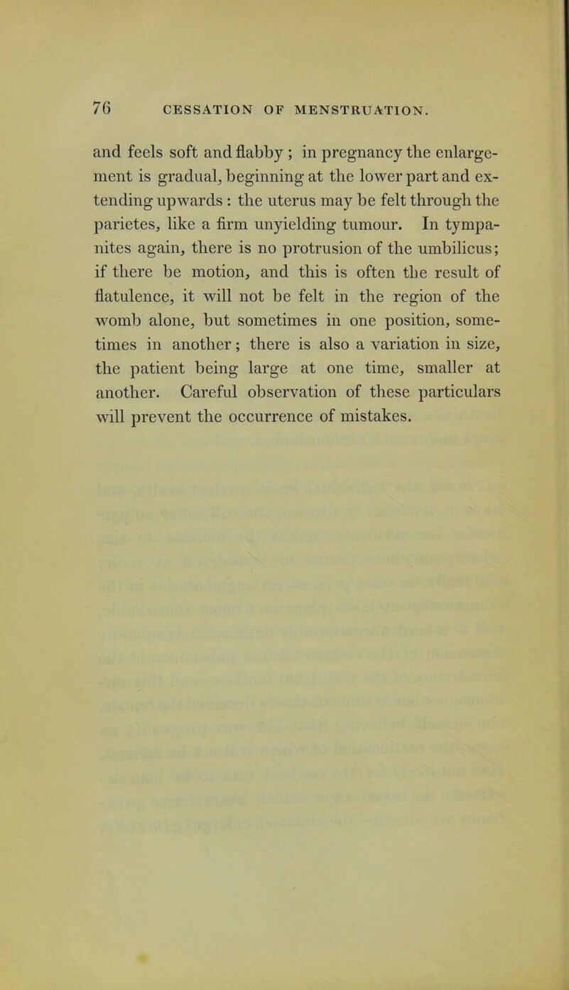 and feels soft and flabby ; in pregnancy the enlarge- ment is gradual^ beginning at the lower part and ex- tending upwards : the uterus may be felt through the parietes, like a Arm unyielding tumour. In tympa- nites again, there is no protrusion of the umbilicus; if there be motion, and this is often tbe result of flatulence, it will not be felt in the region of the womb alone, but sometimes in one position, some- times in another; there is also a variation in size, the patient being large at one time, smaller at another. Careful observation of these particulars will prevent the occurrence of mistakes.