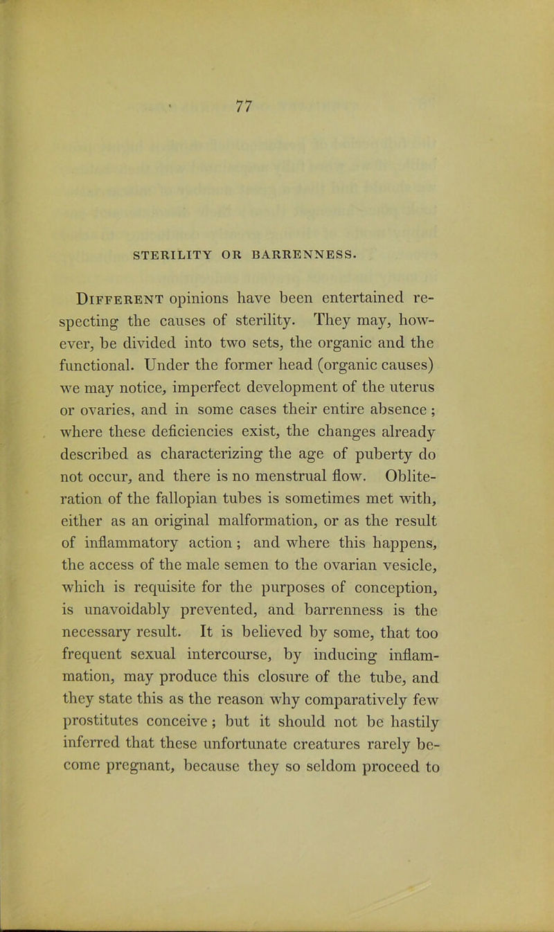 Different opinions have been entertained re- specting the causes of sterility. They may, how- ever, be divided into two sets, the organic and the functional. Under the former head (organic causes) we may notice, imperfect development of the uterus or ovaries, and in some cases their entire absence ; where these deficiencies exist, the changes already described as characterizing the age of puberty do not occur, and there is no menstrual flow. Oblite- ration of the fallopian tubes is sometimes met with, either as an original malformation, or as the result of inflammatory action ; and where this happens, the access of the male semen to the ovarian vesicle, which is requisite for the purposes of conception, is unavoidably prevented, and barrenness is the necessary result. It is believed by some, that too frequent sexual intercourse, by inducing inflam- mation, may produce this closure of the tube, and they state this as the reason why comparatively few prostitutes conceive; but it should not be hastily inferred that these unfortunate creatures rarely be- come pregnant, because they so seldom proceed to