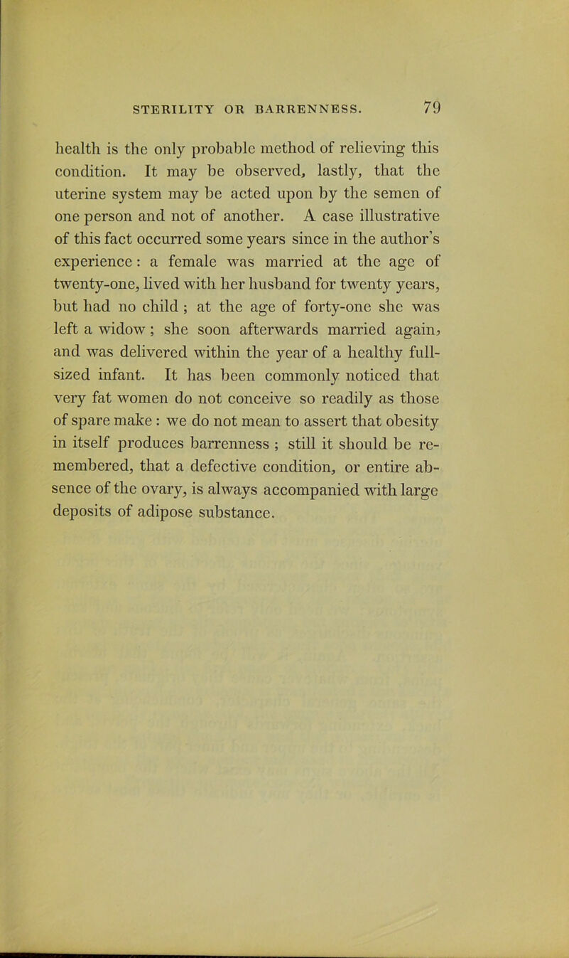 health is the only probable method of relieving this condition. It may be observed, lastly, that the uterine system may be acted upon by the semen of one person and not of another. A case illustrative of this fact occurred some years since in the author’s experience: a female was married at the age of twenty-one, lived with her husband for twenty years, but had no child ; at the age of forty-one she was left a widow; she soon afterwards married again? and was delivered within the year of a healthy full- sized infant. It has been commonly noticed that very fat women do not conceive so readily as those of spare make : we do not mean to assert that obesity in itself produces barrenness ; still it should be re- membered, that a defective condition, or entire ab- sence of the ovary, is always accompanied with large deposits of adipose substance.