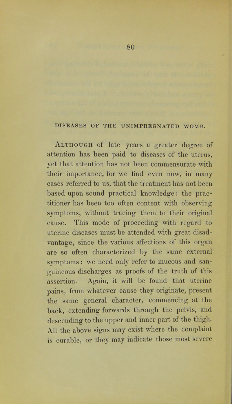 DISEASES OF THE UNIMPREGNATED WOMB. Although of late years a greater degree of attention has been paid to diseases of the uterus, yet that attention has not been commensurate with their importance, for we find even now, in many cases referred to us, that the treatment has not been based upon sound praetical knowledge: the prac- titioner has been too often content with observing symptoms, without tracing them to their original cause. This mode of proceeding with regard to uterine diseases must be attended with great disad- vantage, since the various affections of this organ are so often characterized by the same external symptoms; we need only refer to mucous and san- guineous discharges as proofs of the truth of this assertion. Again, it will be found that uterine pains, from whatever cause they originate, present the same general character, commencing at the back, extending forwards through the pelvis, and descending to the upper and inner part of the thigh. All the above signs may exist where the complaint is curable, or they may indicate those most severe