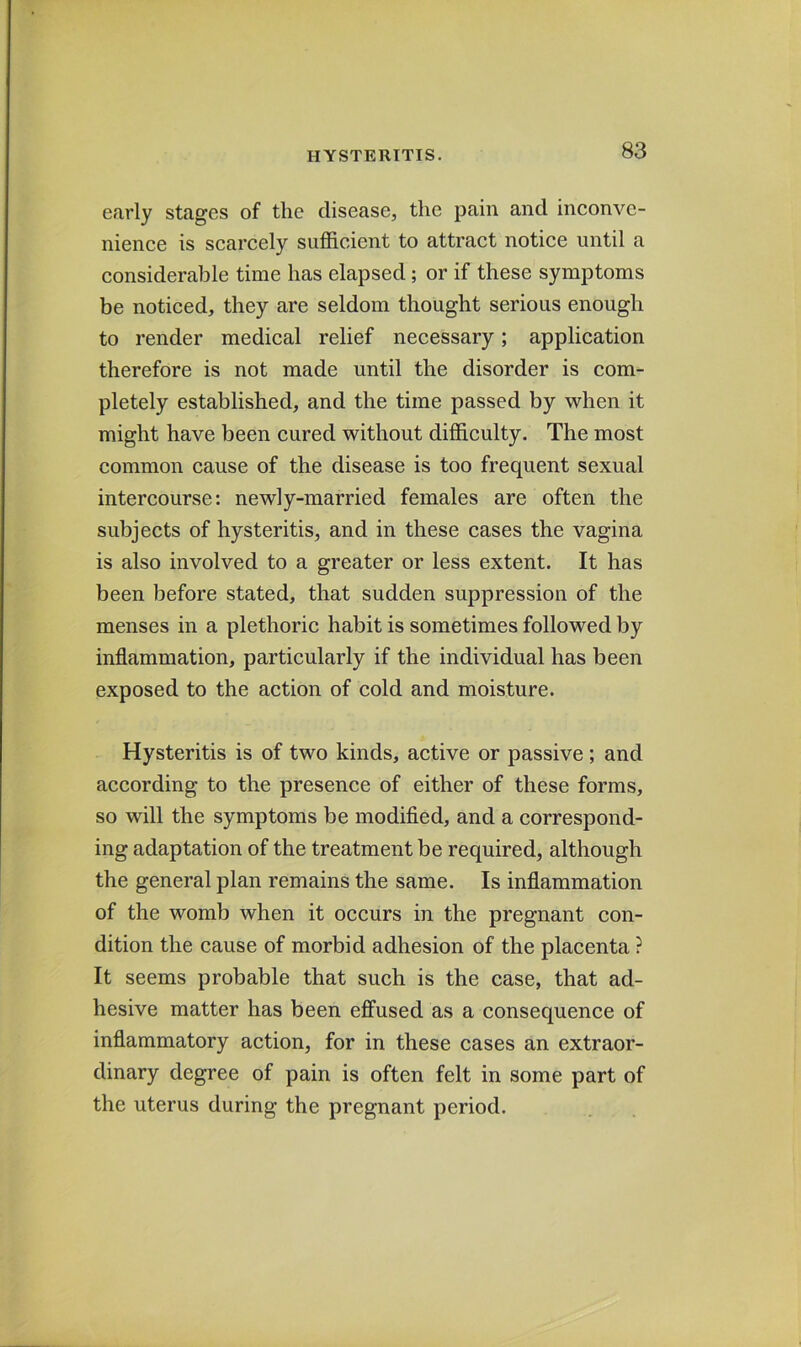 erarly stages of the disease, the pain and inconve- nience is scarcely sufficient to attract notice until a considerable time has elapsed; or if these symptoms be noticed, they are seldom thought serious enough to render medical relief necessary; application therefore is not made until the disorder is com- pletely established, and the time passed by when it might have been cured without difficulty. The most common cause of the disease is too frequent sexual intercourse; newly-married females are often the subjects of hysteritis, and in these cases the vagina is also involved to a greater or less extent. It has been before stated, that sudden suppression of the menses in a plethoric habit is sometimes followed by inflammation, particularly if the individual has been exposed to the action of cold and moisture. Hysteritis is of two kinds, active or passive ; and according to the presence of either of these forms, so will the symptoms be modified, and a correspond- ing adaptation of the treatment be required, although the general plan remains the same. Is inflammation of the womb when it occurs in the pregnant con- dition the cause of morbid adhesion of the placenta ? It seems probable that such is the case, that ad- hesive matter has been effused as a consequence of inflammatory action, for in these cases an extraor- dinary degree of pain is often felt in some part of the uterus during the pregnant period.