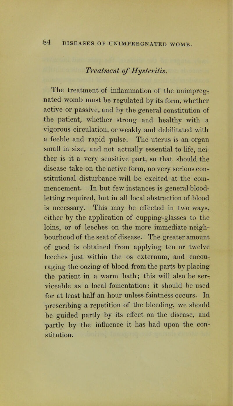 Treatment of Hysteritis. The treatment of inflammation of the unimpreg- nated womb must be regulated by its form, whether active or passive, and by the general constitution of the patient, whether strong and healthy with a vigorous circulation, or weakly and debilitated with a feeble and rapid pulse. The uterus is an organ small in size, and not actually essential to life, nei- ther is it a very sensitive part, so that should the disease take on the active form, no very serious con- stitutional disturbance will be excited at the com- mencement. In but few instances is general blood- letting required, but in all local abstraction of blood is necessary. This may be effected in two ways, either by the application of cupping-glasses to the loins, or of leeches on the more immediate neigh- bourhood of the seat of disease. The greater amount of good is obtained from applying ten or twelve leeches just within the os externum, and encou- raging the oozing of blood from the parts by placing the patient in a warm bath; this will also be ser- viceable as a local fomentation: it should be used for at least half an hour unless faintness occurs. In prescribing a repetition of the bleeding, we should be guided partly by its effect on the disease, and partly by the influence it has had upon the con- stitution.