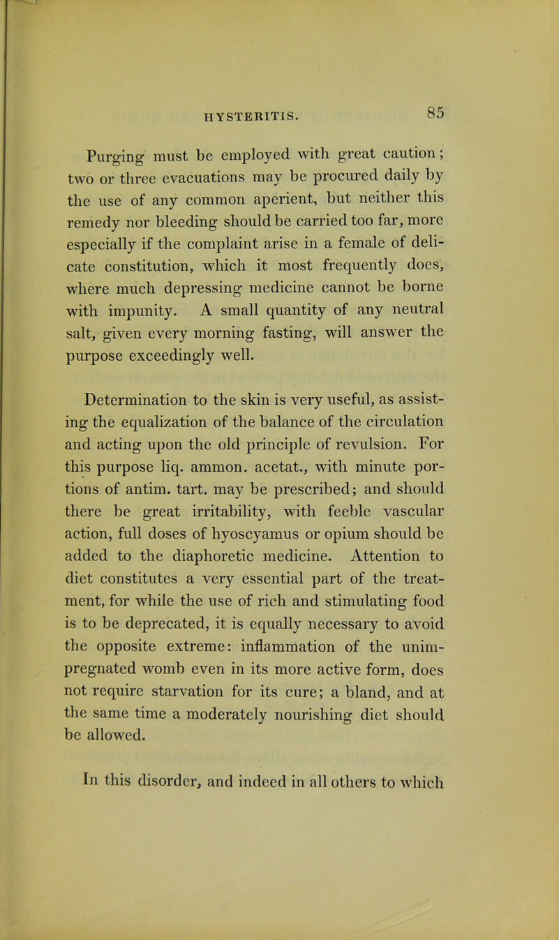 Purging must be employed with great caution; two or three evacuations may be procured daily by the use of any common aperient, but neither this remedy nor bleeding should be carried too far, more especially if the complaint arise in a female of deli- cate constitution, which it most frequently does, where much depressing medicine cannot be borne with impunity. A small quantity of any neutral salt, given every morning fasting, will answer the purpose exceedingly well. Determination to the skin is very useful, as assist- ing the equalization of the balance of the circulation and acting upon the old principle of revulsion. For this purpose liq. ammon. acetat., with minute por- tions of antim. tart, may be prescribed; and should there be great irritability, with feeble vascular action, full doses of hyoscyamus or opium should be added to the diaphoretic medicine. Attention to diet constitutes a very essential part of the treat- ment, for while the use of rich and stimulating food is to be deprecated, it is equally necessary to avoid the opposite extreme: inflammation of the unim- pregnated womb even in its more active form, does not require starvation for its cure; a bland, and at the same time a moderately nourishing diet should be allowed. In this disorder, and indeed in all others to which