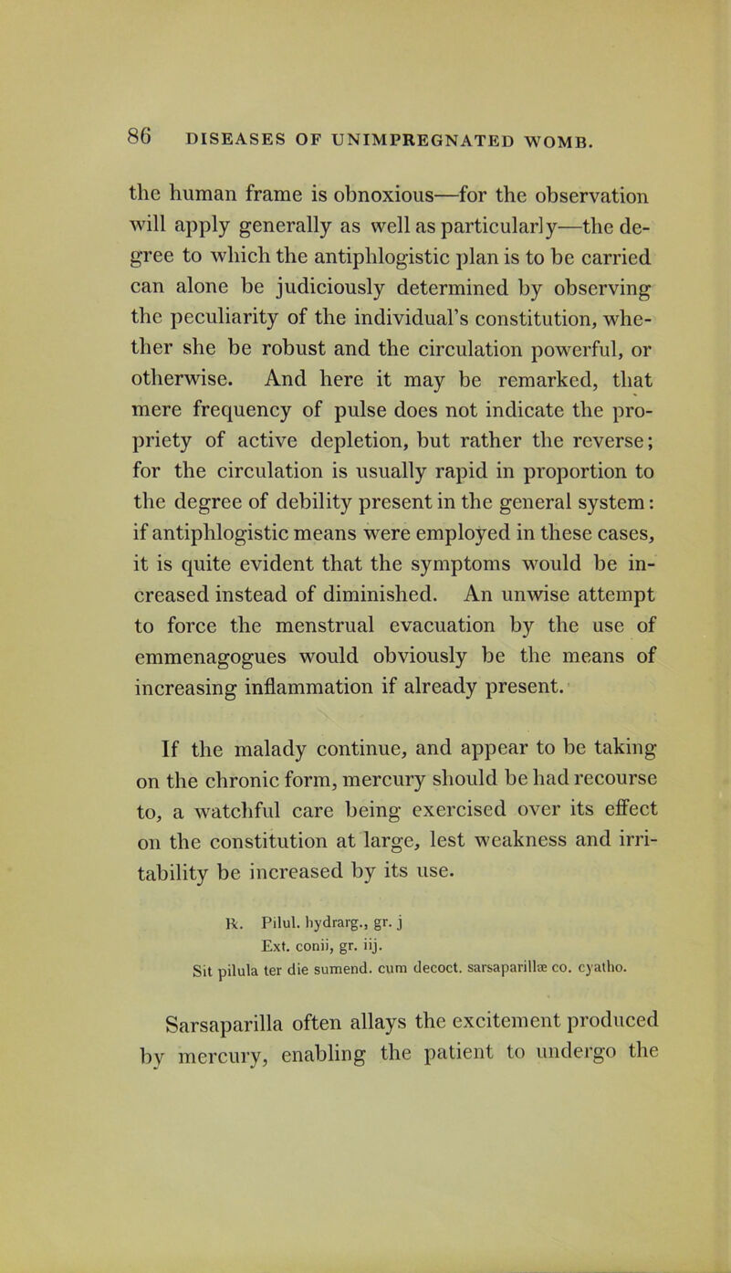 the human frame is obnoxious—for the observation will apply generally as well as particularly—the de- gree to which the antiphlogistic plan is to be carried can alone be judiciously determined by observing the peculiarity of the individual’s constitution, whe- ther she be robust and the circulation powerful, or otherwise. And here it may be remarked, that mere frequency of pulse does not indicate the pro- priety of active depletion, but rather the reverse; for the circulation is usually rapid in proportion to the degree of debility present in the general system: if antiphlogistic means were employed in these cases, it is quite evident that the symptoms would be in- creased instead of diminished. An unwise attempt to force the menstrual evacuation by the use of emmenagogues would obviously be the means of increasing inflammation if already present. If the malady continue, and appear to be taking on the chronic form, mercury should be had recourse to, a watcliful care being exercised over its effect on the constitution at large, lest weakness and irri- tability be increased by its use. R. Pilul. hydrarg., gr. j Ext. conii, gr. iij. Sit pilula ter die sumend. cum decoct, sarsaparillte co. cyatho. Sarsaparilla often allays the excitement produced by mercury, enabling the patient to undergo the