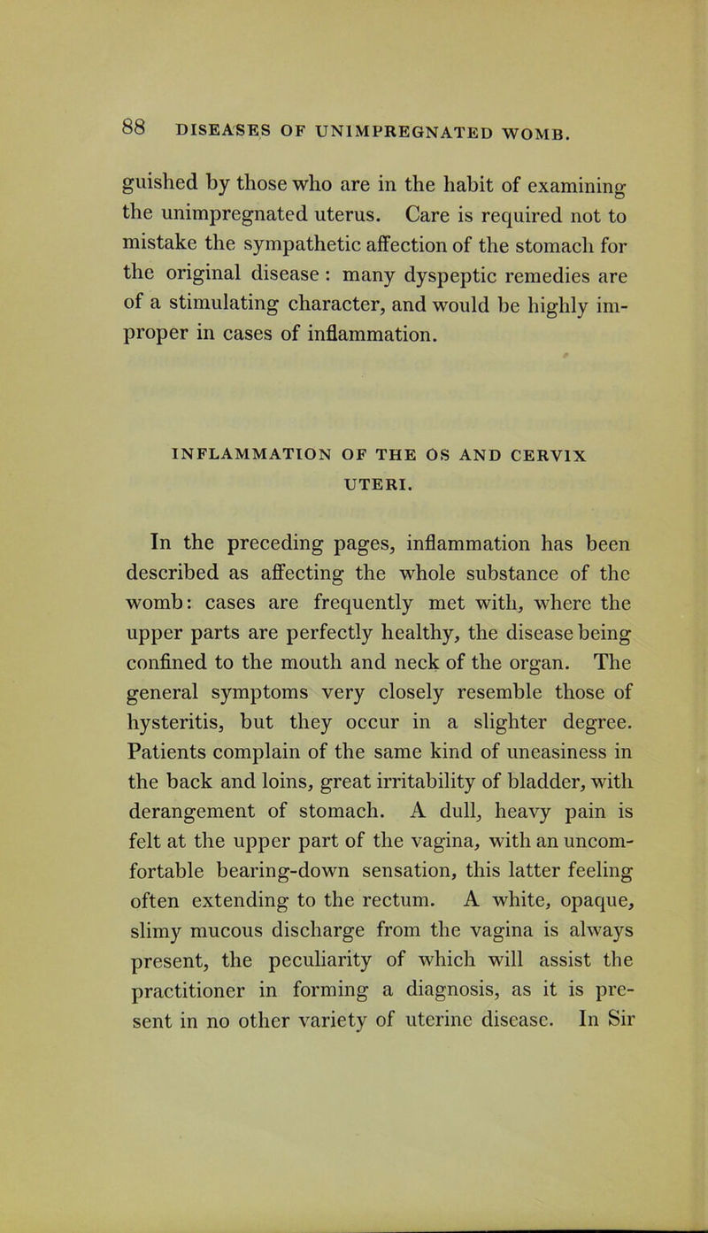 guished by those who are in the habit of examining the unimpregnated uterus. Care is required not to mistake the sympathetic affection of the stomach for the original disease : many dyspeptic remedies are of a stimulating character, and would be highly im- proper in cases of inflammation. INFLAMMATION OF THE OS AND CERVIX UTERI. In the preceding pages, inflammation has been described as affecting the whole substance of the womb: cases are frequently met with, where the upper parts are perfectly healthy, the disease being confined to the mouth and neck of the organ. The general symptoms very closely resemble those of hysteritis, but they occur in a slighter degree. Patients complain of the same kind of uneasiness in the back and loins, great irritability of bladder, with derangement of stomach. A dull, heavy pain is felt at the upper part of the vagina, with an uncom- fortable bearing-down sensation, this latter feeling often extending to the rectum. A white, opaque, slimy mucous discharge from the vagina is always present, the peculiarity of which will assist the practitioner in forming a diagnosis, as it is pre- sent in no other variety of uterine disease. In Sir