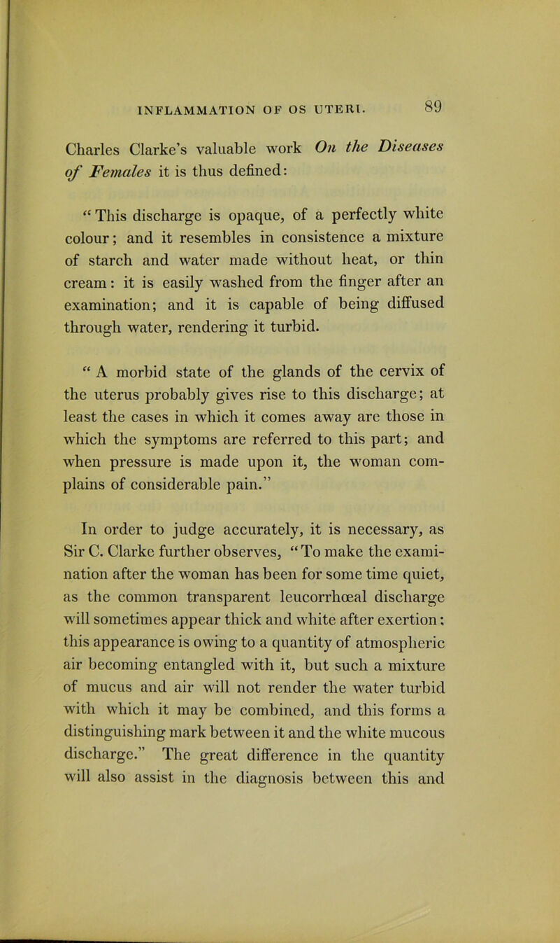 80 Charles Clarke’s valuable work On the Diseases of Females it is thus defined: “ This discharge is opaque, of a perfectly white colour; and it resembles in consistence a mixture of starch and water made without heat, or thin cream: it is easily washed from the finger after an examination; and it is capable of being diffused through water, rendering it turbid. “ A morbid state of the glands of the cervix of the uterus probably gives rise to this discharge; at least the cases in which it comes away are those in which the symptoms are referred to this part; and when pressure is made upon it, the woman com- plains of considerable pain.” In order to judge accurately, it is necessary, as Sir C. Clarke further observes, “ To make the exami- nation after the woman has been for some time quiet, as the common transparent leucorrhoeal discharge will sometimes appear thick and white after exertion: this appearance is owing to a quantity of atmospheric air becoming entangled with it, but such a mixture of mucus and air will not render the water turbid with which it may be combined, and this forms a distinguishing mark between it and the white mucous discharge.” The great difference in the quantity will also assist in the diagnosis between this and