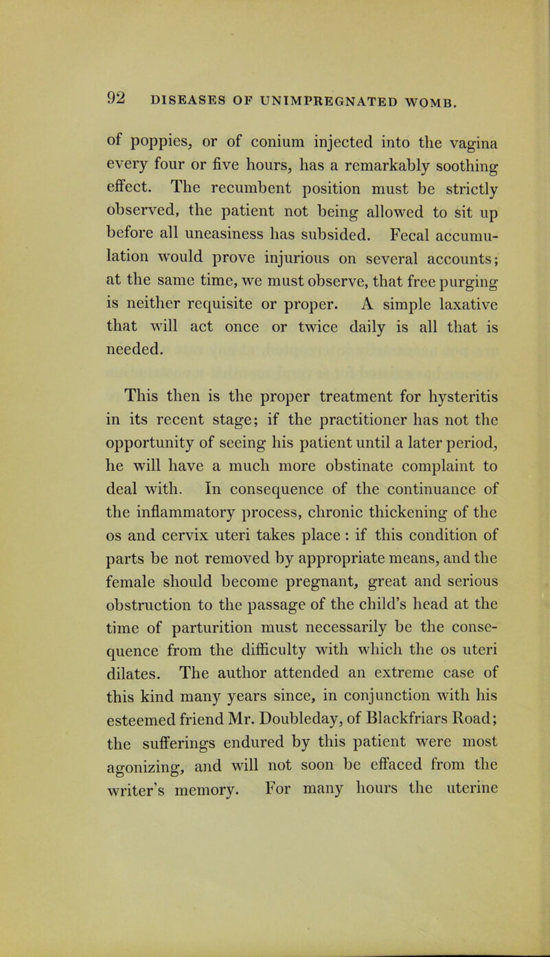 of poppies, or of conium injected into the vagina every four or five hours, has a remarkably soothing effect. The recumbent position must be strictly observed, the patient not being allowed to sit up before all uneasiness has subsided. Fecal accumu- lation would prove injurious on several accounts; at the same time, we must observe, that free purging is neither requisite or proper. A simple laxative that will act once or twice daily is all that is needed. This then is the proper treatment for hysteritis in its recent stage; if the practitioner has not the opportunity of seeing his patient until a later period, he will have a much more obstinate complaint to deal with. In consequence of the continuance of the inflammatory process, chronic thickening of the os and cervix uteri takes place: if this condition of parts be not removed by appropriate means, and the female should become pregnant, great and serious obstruction to the passage of the child’s head at the time of parturition must necessarily be the conse- quence from the difficulty with which the os uteri dilates. The author attended an extreme case of this kind many years since, in conjunction with his esteemed friend Mr. Doubleday, of Blackfriars Road; the sufferings endured by this patient were most agonizing, and will not soon be effaced from the writer’s memory. For many hours the uterine